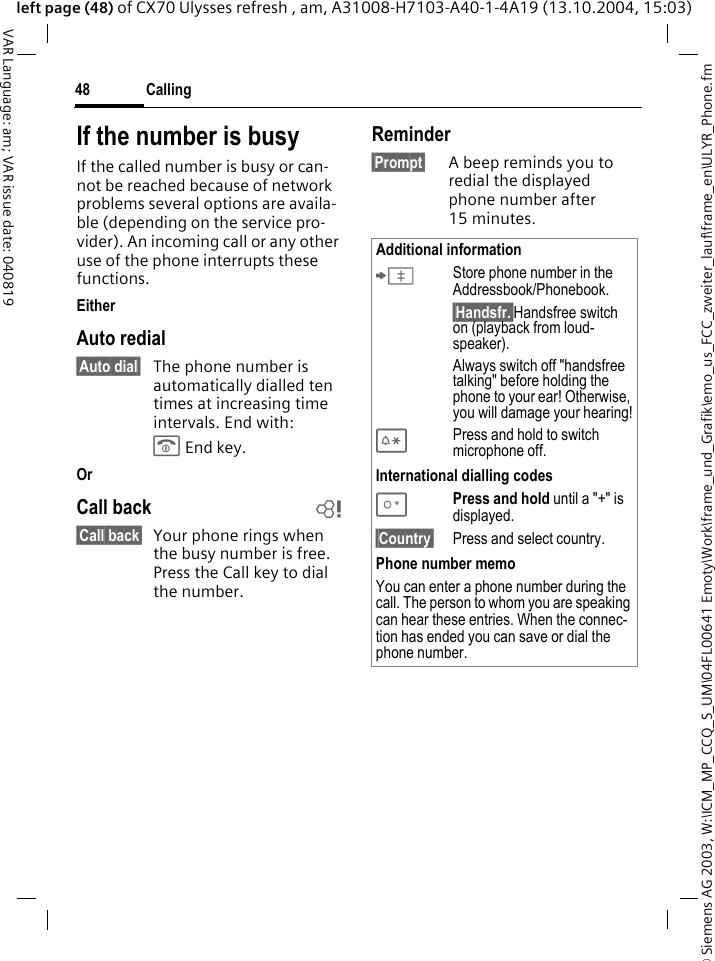&copy; Siemens AG 2003, W:\ICM_MP_CCQ_S_UM\04FL00641 Emoty\Work\frame_und_Grafik\emo_us_FCC_zweiter_lauf\frame_en\ULYR_Phone.fmCalling48VAR Language: am; VAR issue date: 040819left page (48) of CX70 Ulysses refresh , am, A31008-H7103-A40-1-4A19 (13.10.2004, 15:03)If the number is busyIf the called number is busy or can-not be reached because of network problems several options are availa-ble (depending on the service pro-vider). An incoming call or any other use of the phone interrupts these functions.EitherAuto redial&sect;Auto dial&sect; The phone number is automatically dialled ten times at increasing time intervals. End with:B End key.OrCall back b&sect;Call back&sect; Your phone rings when the busy number is free. Press the Call key to dial the number. Reminder&sect;Prompt&sect; A beep reminds you to redial the displayed phone number after 15 minutes.Additional information&ETH;Store phone number in the Addressbook/Phonebook.&sect;Handsfr.&sect;Handsfree switch on (playback from loud-speaker).Always switch off "handsfree talking" before holding the phone to your ear! Otherwise, you will damage your hearing!*Press and hold to switch microphone off.International dialling codes0Press and hold until a "+" is displayed.&sect;Country&sect; Press and select country.Phone number memoYou can enter a phone number during the call. The person to whom you are speaking can hear these entries. When the connec-tion has ended you can save or dial the phone number.