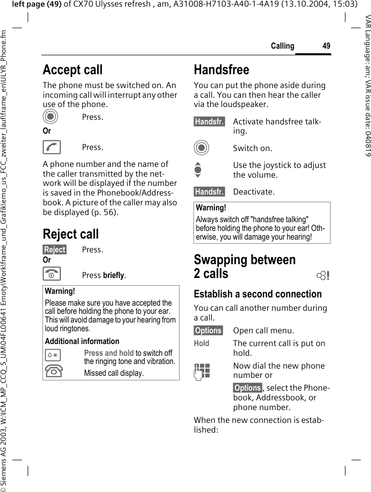 &copy; Siemens AG 2003, W:\ICM_MP_CCQ_S_UM\04FL00641 Emoty\Work\frame_und_Grafik\emo_us_FCC_zweiter_lauf\frame_en\ULYR_Phone.fm49CallingVAR Language: am; VAR issue date: 040819left page (49) of CX70 Ulysses refresh , am, A31008-H7103-A40-1-4A19 (13.10.2004, 15:03)Accept callThe phone must be switched on. An incoming call will interrupt any other use of the phone.CPress.OrAPress.A phone number and the name of the caller transmitted by the net-work will be displayed if the number is saved in the Phonebook/Address-book. A picture of the caller may also be displayed (p. 56).Reject call&sect;Reject&sect; Press.OrB Press briefly. HandsfreeYou can put the phone aside during a call. You can then hear the caller via the loudspeaker. &sect;Handsfr.&sect; Activate handsfree talk-ing.CSwitch on.IUse the joystick to adjust the volume.&sect;Handsfr.&sect; Deactivate.Swapping between 2calls bEstablish a second connectionYou can call another number during a call.&sect;Options&sect; Open call menu.Hold The current call is put on hold. JNow dial the new phone number or&sect;Options&sect;, select the Phone-book, Addressbook, or phone number.When the new connection is estab-lished:Warning!Please make sure you have accepted the call before holding the phone to your ear. This will avoid damage to your hearing from loud ringtones.Additional information*Press and hold to switch off the ringing tone and vibration.&Acirc;Missed call display.Warning!Always switch off "handsfree talking" before holding the phone to your ear! Oth-erwise, you will damage your hearing! 