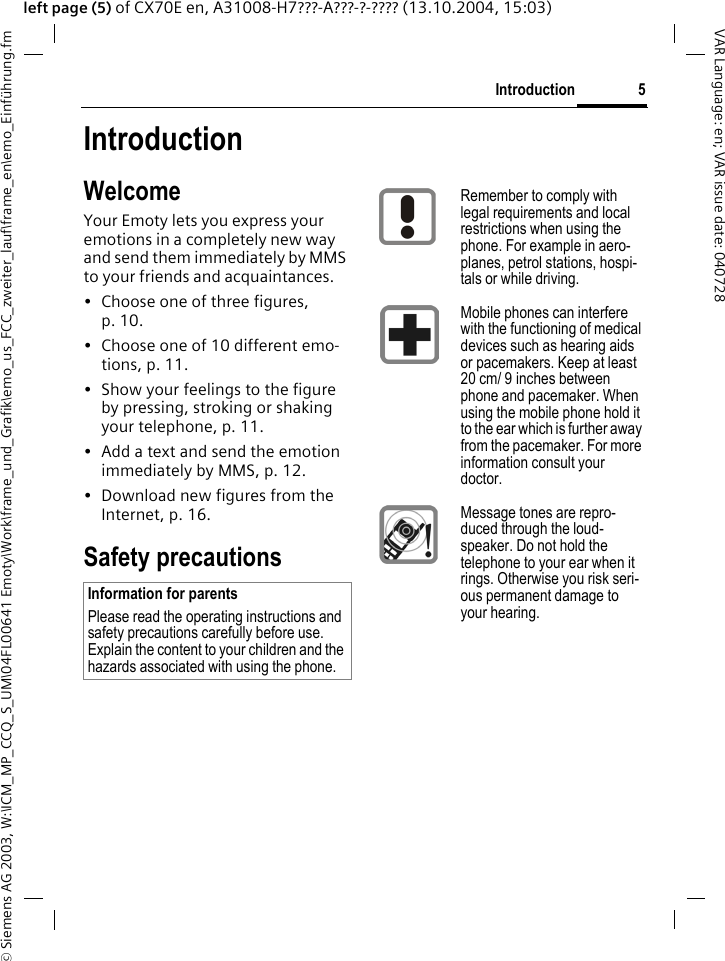 &copy; Siemens AG 2003, W:\ICM_MP_CCQ_S_UM\04FL00641 Emoty\Work\frame_und_Grafik\emo_us_FCC_zweiter_lauf\frame_en\emo_Einf&uuml;hrung.fm5IntroductionVAR Language: en; VAR issue date: 040728left page (5) of CX70E en, A31008-H7???-A???-?-???? (13.10.2004, 15:03)IntroductionWelcomeYour Emoty lets you express your emotions in a completely new way and send them immediately by MMS to your friends and acquaintances. &bull; Choose one of three figures, p. 10.&bull; Choose one of 10 different emo-tions, p. 11.&bull; Show your feelings to the figure by pressing, stroking or shaking your telephone, p. 11.&bull; Add a text and send the emotion immediately by MMS, p. 12.&bull; Download new figures from the Internet, p. 16.Safety precautionsInformation for parentsPlease read the operating instructions and safety precautions carefully before use. Explain the content to your children and the hazards associated with using the phone.Remember to comply with legal requirements and local restrictions when using the phone. For example in aero-planes, petrol stations, hospi-tals or while driving.Mobile phones can interfere with the functioning of medical devices such as hearing aids or pacemakers. Keep at least 20 cm/ 9 inches between phone and pacemaker. When using the mobile phone hold it to the ear which is further away from the pacemaker. For more information consult your doctor.Message tones are repro-duced through the loud-speaker. Do not hold the telephone to your ear when it rings. Otherwise you risk seri-ous permanent damage to your hearing.