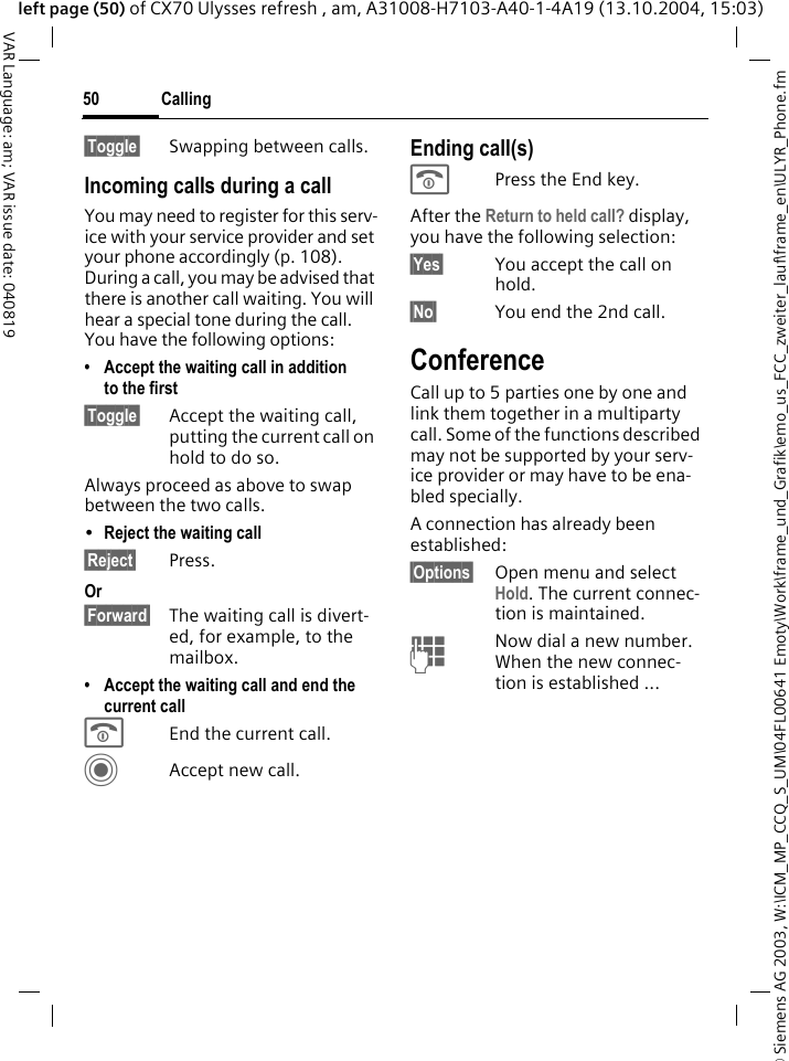 &copy; Siemens AG 2003, W:\ICM_MP_CCQ_S_UM\04FL00641 Emoty\Work\frame_und_Grafik\emo_us_FCC_zweiter_lauf\frame_en\ULYR_Phone.fmCalling50VAR Language: am; VAR issue date: 040819left page (50) of CX70 Ulysses refresh , am, A31008-H7103-A40-1-4A19 (13.10.2004, 15:03)&sect;Toggle&sect; Swapping between calls.Incoming calls during a callYou may need to register for this serv-ice with your service provider and set your phone accordingly (p. 108). During a call, you may be advised that there is another call waiting. You will hear a special tone during the call. You have the following options:&bull; Accept the waiting call in addition to the first&sect;Toggle&sect; Accept the waiting call, putting the current call on hold to do so. Always proceed as above to swap between the two calls.&bull;Reject the waiting call &sect;Reject&sect; Press. Or&sect;Forward&sect; The waiting call is divert-ed, for example, to the mailbox.&bull; Accept the waiting call and end the current callBEnd the current call.CAccept new call.Ending call(s)BPress the End key. After the Return to held call? display, you have the following selection:&sect;Yes&sect; You accept the call on hold.&sect;No&sect; You end the 2nd call.ConferenceCall up to 5 parties one by one and link them together in a multiparty call. Some of the functions described may not be supported by your serv-ice provider or may have to be ena-bled specially. A connection has already been established: &sect;Options&sect; Open menu and select Hold. The current connec-tion is maintained.JNow dial a new number. When the new connec-tion is established ...