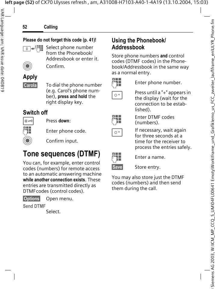 &copy; Siemens AG 2003, W:\ICM_MP_CCQ_S_UM\04FL00641 Emoty\Work\frame_und_Grafik\emo_us_FCC_zweiter_lauf\frame_en\ULYR_Phone.fmCalling52VAR Language: am; VAR issue date: 040819left page (52) of CX70 Ulysses refresh , am, A31008-H7103-A40-1-4A19 (13.10.2004, 15:03)Please do not forget this code (p. 41)! &Iuml;/JSelect phone number from the Phonebook/Addressbook or enter it.  CConfirm.Apply&sect;Carola&sect; To dial the phone number (e.g. Carol&rsquo;s phone num-ber), press and hold the right display key. Switch off#Press down:JEnter phone code.CConfirm input.Tone sequences (DTMF)You can, for example, enter control codes (numbers) for remote access to an automatic answering machine while another connection exists. These entries are transmitted directly as DTMFcodes (control codes).&sect;Options&sect; Open menu.Send DTMFSelect.Using the Phonebook/AddressbookStore phone numbers and control codes (DTMF codes) in the Phone-book/Addressbook in the same way as a normal entry.JEnter phone number.0Press until a "+" appears in the display (wait for the connection to be estab-lished).JEnter DTMF codes (numbers).0If necessary, wait again for three seconds at a time for the receiver to process the entries safely.JEnter a name.&sect;Save&sect; Store entry.You may also store just the DTMF codes (numbers) and then send them during the call.
