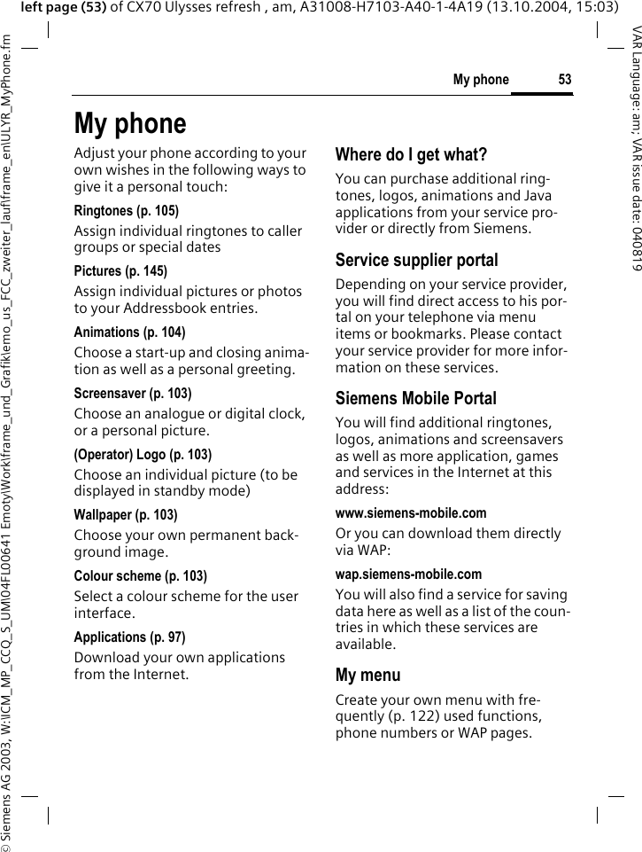 &copy; Siemens AG 2003, W:\ICM_MP_CCQ_S_UM\04FL00641 Emoty\Work\frame_und_Grafik\emo_us_FCC_zweiter_lauf\frame_en\ULYR_MyPhone.fm53My phoneVAR Language: am; VAR issue date: 040819left page (53) of CX70 Ulysses refresh , am, A31008-H7103-A40-1-4A19 (13.10.2004, 15:03)My phoneAdjust your phone according to your own wishes in the following ways to give it a personal touch:Ringtones (p. 105)Assign individual ringtones to caller groups or special datesPictures (p. 145)Assign individual pictures or photos to your Addressbook entries.Animations (p. 104)Choose a start-up and closing anima-tion as well as a personal greeting.Screensaver (p. 103)Choose an analogue or digital clock, or a personal picture.(Operator) Logo (p. 103)Choose an individual picture (to be displayed in standby mode)Wallpaper (p. 103)Choose your own permanent back-ground image.Colour scheme (p. 103)Select a colour scheme for the user interface.Applications (p. 97)Download your own applications from the Internet.Where do I get what?You can purchase additional ring-tones, logos, animations and Java applications from your service pro-vider or directly from Siemens.Service supplier portalDepending on your service provider, you will find direct access to his por-tal on your telephone via menu items or bookmarks. Please contact your service provider for more infor-mation on these services.Siemens Mobile PortalYou will find additional ringtones, logos, animations and screensavers as well as more application, games and services in the Internet at this address:www.siemens-mobile.comOr you can download them directly via WAP:wap.siemens-mobile.comYou will also find a service for saving data here as well as a list of the coun-tries in which these services are available. My menuCreate your own menu with fre-quently (p. 122) used functions, phone numbers or WAP pages. 