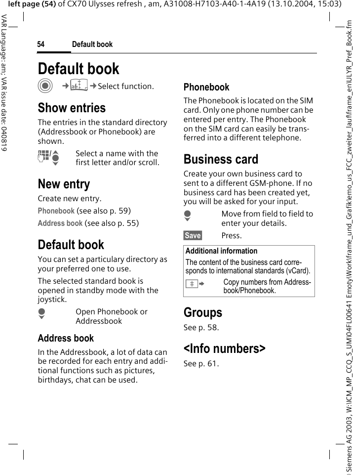 &copy; Siemens AG 2003, W:\ICM_MP_CCQ_S_UM\04FL00641 Emoty\Work\frame_und_Grafik\emo_us_FCC_zweiter_lauf\frame_en\ULYR_Pref_Book.fmDefault book54VAR Language: am; VAR issue date: 040819left page (54) of CX70 Ulysses refresh , am, A31008-H7103-A40-1-4A19 (13.10.2004, 15:03)Default book C&cent;L&cent;Select function.Show entriesThe entries in the standard directory (Addressbook or Phonebook) are shown.J/ISelect a name with the first letter and/or scroll. New entryCreate new entry.Phonebook (see also p. 59)Address book (see also p. 55)Default bookYou can set a particulary directory as your preferred one to use. The selected standard book is opened in standby mode with the joystick.HOpen Phonebook or AddressbookAddress bookIn the Addressbook, a lot of data can be recorded for each entry and addi-tional functions such as pictures, birthdays, chat can be used.PhonebookThe Phonebook is located on the SIM card. Only one phone number can be entered per entry. The Phonebook on the SIM card can easily be trans-ferred into a different telephone.Business cardCreate your own business card to sent to a different GSM-phone. If no business card has been created yet, you will be asked for your input.HMove from field to field to enter your details. &sect;Save&sect; Press.GroupsSee p. 58.<Info numbers>See p. 61.Additional informationThe content of the business card corre-sponds to international standards (vCard).&Iuml;Copy numbers from Address-book/Phonebook.