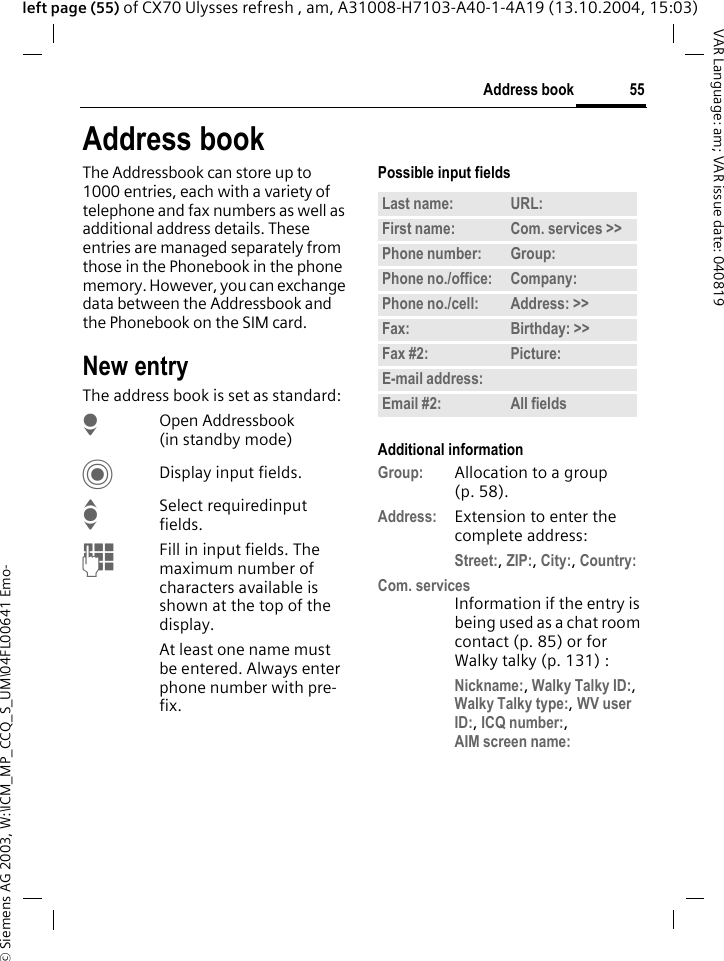 &copy; Siemens AG 2003, W:\ICM_MP_CCQ_S_UM\04FL00641 Emo-55Address bookVAR Language: am; VAR issue date: 040819left page (55) of CX70 Ulysses refresh , am, A31008-H7103-A40-1-4A19 (13.10.2004, 15:03)Address bookThe Addressbook can store up to 1000 entries, each with a variety of telephone and fax numbers as well as additional address details. These entries are managed separately from those in the Phonebook in the phone memory. However, you can exchange data between the Addressbook and the Phonebook on the SIM card.New entryThe address book is set as standard:HOpen Addressbook (in standby mode)CDisplay input fields.ISelect requiredinput fields.JFill in input fields. The maximum number of characters available is shown at the top of the display. At least one name must be entered. Always enter phone number with pre-fix. Possible input fieldsAdditional informationGroup: Allocation to a group (p. 58).Address: Extension to enter the complete address:Street:, ZIP:, City:, Country:Com. servicesInformation if the entry is being used as a chat room contact (p. 85) or for Walky talky (p. 131) :Nickname:, Walky Talky ID:, Walky Talky type:, WV user ID:, ICQ number:,AIM screen name: Last name: URL:First name: Com. services >> Phone number: Group:Phone no./office: Company:Phone no./cell: Address: >> Fax: Birthday: >> Fax #2: Picture:E-mail address:Email #2: All fields