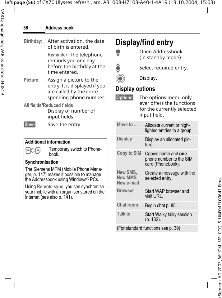 &copy; Siemens AG 2003, W:\ICM_MP_CCQ_S_UM\04FL00641 Emo-Address book56VAR Language: am; VAR issue date: 040819left page (56) of CX70 Ulysses refresh , am, A31008-H7103-A40-1-4A19 (13.10.2004, 15:03)Birthday: After activation, the date of birth is entered. Reminder: The telephone reminds you one day before the birthday at the time entered.Picture: Assign a picture to the entry. It is displayed if you are called by the corre-sponding phone number.All fields/Reduced fieldsDisplay of number of input fields.&sect;Save&sect; Save the entry.Display/find entryHOpen Addressbook (in standby mode).ISelect required entry.CDisplay.Display options&sect;Options&sect; The options menu only ever offers the functions for the currently selected input field.  Additional information&Icirc;Temporary switch to Phone-book.SynchronisationThe Siemens MPM (Mobile Phone Mana-ger, p. 147) makes it possible to manage the Addressbook using Windows&reg; PCs.Using Remote sync. you can synchronise your mobile with an organiser stored on the Internet (see also p. 141).Move to ... Allocate current or high-lighted entries to a group.Display Display an allocated pic-ture.Copy to SIM Copies name and one phone number to the SIM card (Phonebook).New SMS, New MMS, New e-mailCreate a message with the selected entry.Browser  Start WAP browser and visit URL.Chat room Begin chat p. 85.Talk to Start Walky talky session (p. 132).(For standard functions see p. 39)