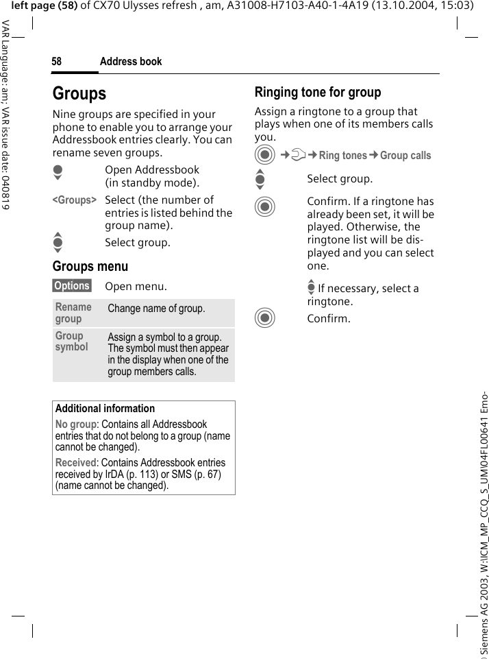 &copy; Siemens AG 2003, W:\ICM_MP_CCQ_S_UM\04FL00641 Emo-Address book58VAR Language: am; VAR issue date: 040819left page (58) of CX70 Ulysses refresh , am, A31008-H7103-A40-1-4A19 (13.10.2004, 15:03)GroupsNine groups are specified in your phone to enable you to arrange your Addressbook entries clearly. You can rename seven groups.HOpen Addressbook (in standby mode).<Groups> Select (the number of entries is listed behind the group name). ISelect group. Groups menu&sect;Options&sect; Open menu.Ringing tone for groupAssign a ringtone to a group that plays when one of its members calls you. C&cent;T&cent;Ring tones&cent;Group callsISelect group.CConfirm. If a ringtone has already been set, it will be played. Otherwise, the ringtone list will be dis-played and you can select one. I If necessary, select a ringtone.CConfirm. Rename group Change name of group.Group symbol Assign a symbol to a group. The symbol must then appear in the display when one of the group members calls.Additional informationNo group: Contains all Addressbook entries that do not belong to a group (name cannot be changed).Received: Contains Addressbook entries received by IrDA (p. 113) or SMS (p. 67) (name cannot be changed).
