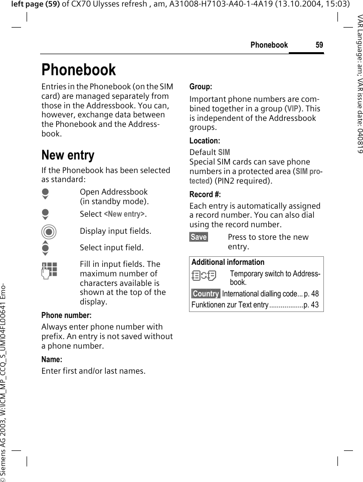 &copy; Siemens AG 2003, W:\ICM_MP_CCQ_S_UM\04FL00641 Emo-59PhonebookVAR Language: am; VAR issue date: 040819left page (59) of CX70 Ulysses refresh , am, A31008-H7103-A40-1-4A19 (13.10.2004, 15:03)PhonebookEntries in the Phonebook (on the SIM card) are managed separately from those in the Addressbook. You can, however, exchange data between the Phonebook and the Address-book.New entryIf the Phonebook has been selected as standard:HOpen Addressbook (in standby mode).H Select <New entry>.CDisplay input fields.ISelect input field.JFill in input fields. The maximum number of characters available is shown at the top of the display. Phone number:Always enter phone number with prefix. An entry is not saved without a phone number.Name: Enter first and/or last names.Group:Important phone numbers are com-bined together in a group (VIP). This is independent of the Addressbook groups.Location: Default SIMSpecial SIM cards can save phone numbers in a protected area (SIM pro-tected) (PIN2 required).Record #: Each entry is automatically assigned a record number. You can also dial using the record number. &sect;Save&sect; Press to store the new entry.Additional information&Icirc;Temporary switch to Address-book.&sect;Country&sect; International dialling code... p. 48Funktionen zur Text entry..................p. 43