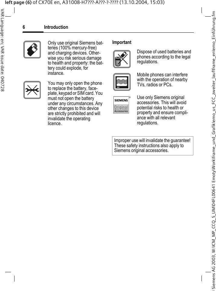 &copy; Siemens AG 2003, W:\ICM_MP_CCQ_S_UM\04FL00641 Emoty\Work\frame_und_Grafik\emo_us_FCC_zweiter_lauf\frame_en\emo_Einf&uuml;hrung.fmIntroduction6VAR Language: en; VAR issue date: 040728left page (6) of CX70E en, A31008-H7???-A???-?-???? (13.10.2004, 15:03)Only use original Siemens bat-teries (100% mercury-free) and charging devices. Other-wise you risk serious damage to health and property: the bat-tery could explode, for instance.You may only open the phone to replace the battery, face-plate, keypad or SIM card. You must not open the battery under any circumstances. Any other changes to this device are strictly prohibited and will invalidate the operating licence.ImportantDispose of used batteries and phones according to the legal regulations.Mobile phones can interfere with the operation of nearby TVs, radios or PCs.Use only Siemens original accessories. This will avoid potential risks to health or property and ensure compli-ance with all relevant regulations.Improper use will invalidate the guarantee! These safety instructions also apply to Siemens original accessories.