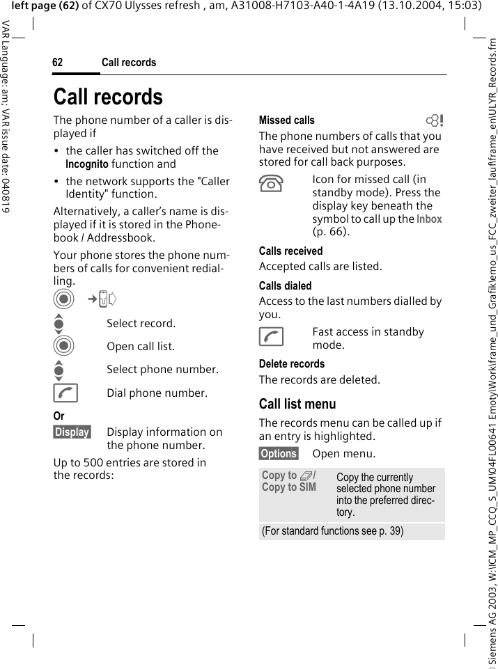 &copy; Siemens AG 2003, W:\ICM_MP_CCQ_S_UM\04FL00641 Emoty\Work\frame_und_Grafik\emo_us_FCC_zweiter_lauf\frame_en\ULYR_Records.fmCall records62VAR Language: am; VAR issue date: 040819left page (62) of CX70 Ulysses refresh , am, A31008-H7103-A40-1-4A19 (13.10.2004, 15:03)Call recordsThe phone number of a caller is dis-played if &bull; the caller has switched off the Incognito function and &bull; the network supports the "Caller Identity" function. Alternatively, a caller&rsquo;s name is dis-played if it is stored in the Phone-book / Addressbook.Your phone stores the phone num-bers of calls for convenient redial-ling. C&cent;P ISelect record.COpen call list.ISelect phone number.ADial phone number.Or&sect;Display&sect; Display information on the phone number.Up to 500 entries are stored in the records:Missed calls bThe phone numbers of calls that you have received but not answered are stored for call back purposes.&Acirc;Icon for missed call (in standby mode). Press the display key beneath the symbol to call up the Inbox (p. 66). Calls receivedAccepted calls are listed. Calls dialedAccess to the last numbers dialled by you.AFast access in standby mode.Delete recordsThe records are deleted. Call list menuThe records menu can be called up if an entry is highlighted.&sect;Options&sect; Open menu.Copy to 9/ Copy to SIM Copy the currently selected phone number into the preferred direc-tory. (For standard functions see p. 39)
