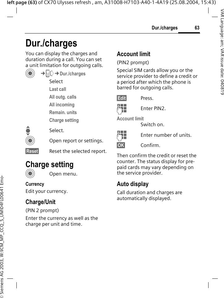 &copy; Siemens AG 2003, W:\ICM_MP_CCQ_S_UM\04FL00641 Emo-63Dur./chargesVAR Language: am; VAR issue date: 040819left page (63) of CX70 Ulysses refresh , am, A31008-H7103-A40-1-4A19 (25.08.2004, 15:43)Dur./chargesYou can display the charges and duration during a call. You can set a unit limitation for outgoing calls. C&cent;P&cent;Dur./chargesSelectLast call All outg. calls All incoming Remain. unitsCharge settingISelect.COpen report or settings.&sect;Reset&sect; Reset the selected report.Charge settingCOpen menu.CurrencyEdit your currency.Charge/Unit (PIN 2 prompt)Enter the currency as well as the charge per unit and time.Account limit (PIN2 prompt)Special SIM cards allow you or the service provider to define a credit or a period after which the phone is barred for outgoing calls.&sect;Edit&sect; Press.JEnter PIN2.Account limitSwitch on.JEnter number of units.&sect;OK&sect; Confirm.Then confirm the credit or reset the counter. The status display for pre-paid cards may vary depending on the service provider.Auto displayCall duration and charges are automatically displayed.