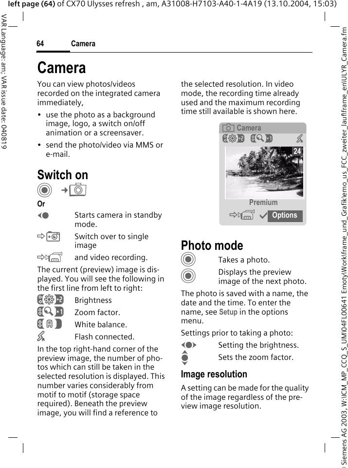 &copy; Siemens AG 2003, W:\ICM_MP_CCQ_S_UM\04FL00641 Emoty\Work\frame_und_Grafik\emo_us_FCC_zweiter_lauf\frame_en\ULYR_Camera.fmCamera64VAR Language: am; VAR issue date: 040819left page (64) of CX70 Ulysses refresh , am, A31008-H7103-A40-1-4A19 (13.10.2004, 15:03)CameraYou can view photos/videos recorded on the integrated camera immediately,&bull; use the photo as a background image, logo, a switch on/off animation or a screensaver.&bull; send the photo/video via MMS or e-mail.Switch onC&cent;R OrDStarts camera in standby mode.&Ntilde;Switch over to single image&Ograve;and video recording.The current (preview) image is dis-played. You will see the following in the first line from left to right:&Ugrave;Brightness&Uacute;Zoom factor.&Ucirc;White balance.&times;Flash connected.In the top right-hand corner of the preview image, the number of pho-tos which can still be taken in the selected resolution is displayed. This number varies considerably from motif to motif (storage space required). Beneath the preview image, you will find a reference to the selected resolution. In video mode, the recording time already used and the maximum recording time still available is shown here.Photo modeCTakes a photo.CDisplays the preview image of the next photo.The photo is saved with a name, the date and the time. To enter the name, see Setup in the options menu.Settings prior to taking a photo:FSetting the brightness.ISets the zoom factor.Image resolutionA setting can be made for the quality of the image regardless of the pre-view image resolution. &egrave; Camera&Ugrave;&Uacute; &times; Premium&Ograve;&igrave;Options24