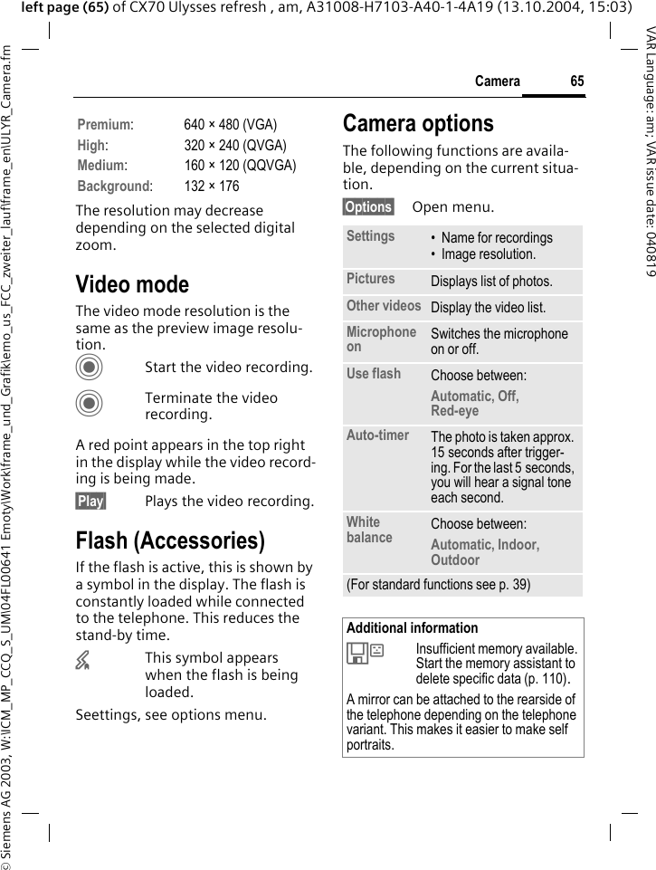 &copy; Siemens AG 2003, W:\ICM_MP_CCQ_S_UM\04FL00641 Emoty\Work\frame_und_Grafik\emo_us_FCC_zweiter_lauf\frame_en\ULYR_Camera.fm65CameraVAR Language: am; VAR issue date: 040819left page (65) of CX70 Ulysses refresh , am, A31008-H7103-A40-1-4A19 (13.10.2004, 15:03)The resolution may decrease depending on the selected digital zoom.Video modeThe video mode resolution is the same as the preview image resolu-tion.CStart the video recording.CTerminate the video recording.A red point appears in the top right in the display while the video record-ing is being made. &sect;Play&sect; Plays the video recording.Flash (Accessories)If the flash is active, this is shown by a symbol in the display. The flash is constantly loaded while connected to the telephone. This reduces the stand-by time.&times;This symbol appears when the flash is being loaded.Seettings, see options menu.Camera optionsThe following functions are availa-ble, depending on the current situa-tion.&sect;Options&sect; Open menu.Premium: 640 &times; 480 (VGA)High: 320 &times; 240 (QVGA)Medium: 160 &times; 120 (QQVGA)Background: 132 &times; 176Settings &bull; Name for recordings&bull; Image resolution.Pictures Displays list of photos.Other videos Display the video list.Microphone on Switches the microphone on or off. Use flash Choose between: Automatic, Off, Red-eye Auto-timer The photo is taken approx. 15 seconds after trigger-ing. For the last 5 seconds, you will hear a signal tone each second.White balance Choose between: Automatic, Indoor, Outdoor(For standard functions see p. 39)Additional information&Ecirc;Insufficient memory available. Start the memory assistant to delete specific data (p. 110).A mirror can be attached to the rearside of the telephone depending on the telephone variant. This makes it easier to make self portraits.
