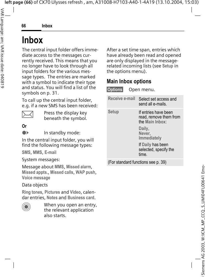 &copy; Siemens AG 2003, W:\ICM_MP_CCQ_S_UM\04FL00641 Emo-Inbox66VAR Language: am; VAR issue date: 040819left page (66) of CX70 Ulysses refresh , am, A31008-H7103-A40-1-4A19 (13.10.2004, 15:03)InboxThe central input folder offers imme-diate access to the messages cur-rently received. This means that you no longer have to look through all input folders for the various mes-sage types.  The entries are marked with a symbol to indicate their type and status. You will find a list of the symbols on p. 31.To call up the central input folder, e.g. if a new SMS has been received:&ccedil;Press the display key beneath the symbol.OrEIn standby mode:In the central input folder, you will find the following message types:SMS, MMS, E-mail System messages:Message about MMS, Missed alarm, Missed appts., Missed calls, WAP push, Voice messageData objectsRing tones, Pictures and Video, calen-dar entries, Notes and Business card.CWhen you open an entry, the relevant application also starts. After a set time span, entries which have already been read and opened are only displayed in the message-related incoming lists (see Setup in the options menu). Main Inbox options&sect;Options&sect; Open menu.Receive e-mail Select set access and send all e-mails.Setup If entries have been read, remove them from the Main Inbox:Daily, Never, ImmediatelyIf Daily has been selected, specify the time.(For standard functions see p. 39)