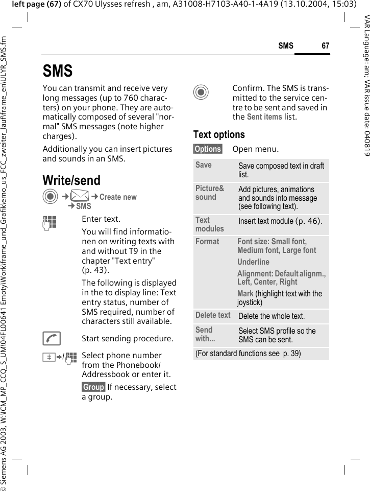 &copy; Siemens AG 2003, W:\ICM_MP_CCQ_S_UM\04FL00641 Emoty\Work\frame_und_Grafik\emo_us_FCC_zweiter_lauf\frame_en\ULYR_SMS.fm67SMSVAR Language: am; VAR issue date: 040819left page (67) of CX70 Ulysses refresh , am, A31008-H7103-A40-1-4A19 (13.10.2004, 15:03)SMSYou can transmit and receive very long messages (up to 760 charac-ters) on your phone. They are auto-matically composed of several "nor-mal" SMS messages (note higher charges).Additionally you can insert pictures and sounds in an SMS.Write/sendC&cent;M&cent;Create new&cent;SMSJEnter text. You will find informatio-nen on writing texts with and without T9 in the chapter "Text entry" (p. 43). The following is displayed in the to display line: Text entry status, number of SMS required, number of characters still available.AStart sending procedure.&Iuml;/JSelect phone number from the Phonebook/Addressbook or enter it. &sect;Group&sect; If necessary, select a group.CConfirm. The SMS is trans-mitted to the service cen-tre to be sent and saved in the Sent items list.Text options&sect;Options&sect; Open menu..Save Save composed text in draft list.Picture&amp;sound Add pictures, animations and sounds into message (see following text).Text modules Insert text module (p. 46). Format Font size: Small font, Medium font, Large fontUnderlineAlignment: Default alignm., Left, Center, RightMark (highlight text with the joystick)Delete text Delete the whole text.Send with... Select SMS profile so the SMS can be sent.(For standard functions see  p. 39)