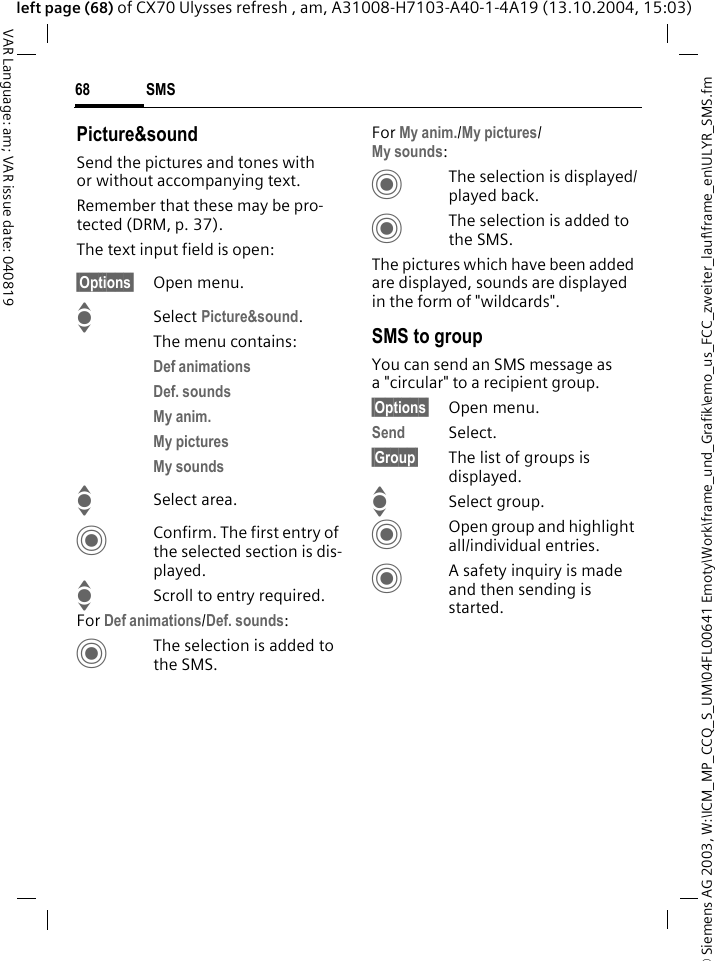 &copy; Siemens AG 2003, W:\ICM_MP_CCQ_S_UM\04FL00641 Emoty\Work\frame_und_Grafik\emo_us_FCC_zweiter_lauf\frame_en\ULYR_SMS.fmSMS68VAR Language: am; VAR issue date: 040819left page (68) of CX70 Ulysses refresh , am, A31008-H7103-A40-1-4A19 (13.10.2004, 15:03)Picture&amp;soundSend the pictures and tones with or without accompanying text. Remember that these may be pro-tected (DRM, p. 37).The text input field is open:&sect;Options&sect; Open menu.I Select Picture&amp;sound. The menu contains:Def animations Def. sounds My anim. My pictures My sounds ISelect area.CConfirm. The first entry of the selected section is dis-played.IScroll to entry required.For Def animations/Def. sounds:CThe selection is added to the SMS.For My anim./My pictures/My sounds:CThe selection is displayed/played back.CThe selection is added to the SMS.The pictures which have been added are displayed, sounds are displayed in the form of "wildcards". SMS to groupYou can send an SMS message as a "circular" to a recipient group.&sect;Options&sect; Open menu.Send Select.&sect;Group&sect; The list of groups is displayed.ISelect group.COpen group and highlight all/individual entries.CA safety inquiry is made and then sending is started.