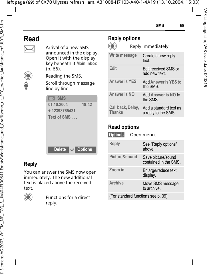 &copy; Siemens AG 2003, W:\ICM_MP_CCQ_S_UM\04FL00641 Emoty\Work\frame_und_Grafik\emo_us_FCC_zweiter_lauf\frame_en\ULYR_SMS.fm69SMSVAR Language: am; VAR issue date: 040819left page (69) of CX70 Ulysses refresh , am, A31008-H7103-A40-1-4A19 (13.10.2004, 15:03)ReadpArrival of a new SMS announced in the display. Open it with the display key beneath it Main Inbox (p. 66).CReading the SMS.IScroll through message line by line.ReplyYou can answer the SMS now open immediately. The new additional text is placed above the received text.CFunctions for a direct reply.Reply optionsCReply immediately.Read options&sect;Options&sect; Open menu.&ccedil;SMS01.10.2004 19:42+ 12398765431Text of SMS . . .Delete &igrave;OptionsWrite message Create a new reply text.Edit Edit received SMS or add new text.Answer is YES Add Answer is YES to the SMS.Answer is NO Add Answer is NO to the SMS.Call back, Delay, Thanks Add a standard text as a reply to the SMS.Reply See "Reply options" above.Picture&amp;sound Save picture/sound contained in the SMS.Zoom in Enlarge/reduce text display. Archive Move SMS message to archive.(For standard functions see p. 39)