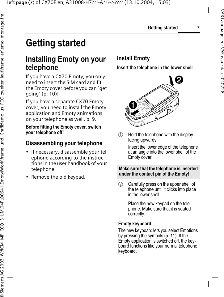 &copy; Siemens AG 2003, W:\ICM_MP_CCQ_S_UM\04FL00641 Emoty\Work\frame_und_Grafik\emo_us_FCC_zweiter_lauf\frame_en\emo_montage.fm7Getting startedVAR Language: en; VAR issue date: 040728left page (7) of CX70E en, A31008-H7???-A???-?-???? (13.10.2004, 15:03)Getting startedInstalling Emoty on your telephoneIf you have a CX70 Emoty, you only need to insert the SIM card and fit the Emoty cover before you can "get going" (p. 10)!If you have a separate CX70 Emoty cover, you need to install the Emoty application and Emoty animations on your telephone as well, p. 9.Before fitting the Emoty cover, switch your telephone off! Disassembling your telephone&bull; If necessary, disassemble your tel-ephone according to the instruc-tions in the user handbook of your telephone.&bull; Remove the old keypad.Install EmotyInsert the telephone in the lower shell 1  Hold the telephone with the display facing upwards. Insert the lower edge of the telephone at an angle into the lower shell of the Emoty cover. Make sure that the telephone is inserted under the contact pin of the Emoty! 2  Carefully press on the upper shell of the telephone until it clicks into place in the lower shell.Place the new keypad on the tele-phone. Make sure that it is seated correctly.Emoty keyboardThe new keyboard lets you select Emotions by pressing the symbols (p. 11). If the Emoty application is switched off, the key-board functions like your normal telephone keyboard.