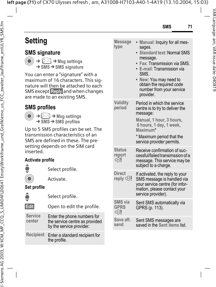 &copy; Siemens AG 2003, W:\ICM_MP_CCQ_S_UM\04FL00641 Emoty\Work\frame_und_Grafik\emo_us_FCC_zweiter_lauf\frame_en\ULYR_SMS.fm71SMSVAR Language: am; VAR issue date: 040819left page (71) of CX70 Ulysses refresh , am, A31008-H7103-A40-1-4A19 (13.10.2004, 15:03)SettingSMS signatureC&cent;M&cent;Msg settings&cent;SMS&cent;SMS signatureYou can enter a &ldquo;signature&rdquo; with a maximum of 16 characters. This sig-nature will then be attached to each SMS except &sect;Reply&sect; and when changes are made to an existing SMS.SMS profilesC&cent;M&cent;Msg settings&cent;SMS&cent;SMS profilesUp to 5 SMS profiles can be set. The transmission characteristics of an SMS are defined in these. The pre-setting depends on the SIM card inserted.Activate profileISelect profile.CActivate.Set profileISelect profile.&sect;Edit&sect; Open to edit the profile.Service center Enter the phone numbers for the service centre as provided by the service provider.Recipient Enter a standard recipient for the profile.Message type &bull;Manual: Inquiry for all mes-sages.&bull;Standard text: Normal SMS message.&bull;Fax: Transmission via SMS.&bull;E-mail: Transmission via SMS.&bull;New: You may need to obtain the required code number from your service provider.Validity period Period in which the service centre is to try to deliver the message:Manual, 1 hour, 3 hours, 6 hours, 1 day, 1 week, Maximum* * Maximum period that the service provider permits.Status report = Receive confirmation of suc-cessful/failed transimssion of a message. This service may be subject to a charge.Direct reply = If activated, the reply to your SMS message is handled via your service centre (for infor-mation, please contact your service provider).SMS via GPRS = Sent SMS automatically via GPRS (p. 113).Save aft. send Sent SMS messages are saved in the Sent items list.