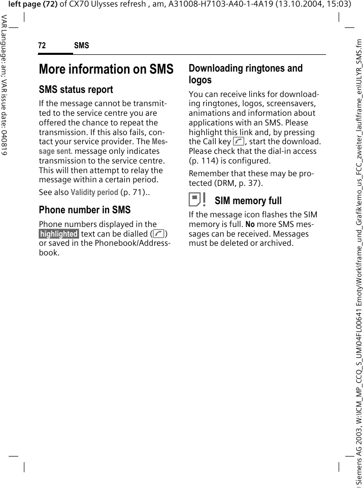 &copy; Siemens AG 2003, W:\ICM_MP_CCQ_S_UM\04FL00641 Emoty\Work\frame_und_Grafik\emo_us_FCC_zweiter_lauf\frame_en\ULYR_SMS.fmSMS72VAR Language: am; VAR issue date: 040819left page (72) of CX70 Ulysses refresh , am, A31008-H7103-A40-1-4A19 (13.10.2004, 15:03)More information on SMSSMS status reportIf the message cannot be transmit-ted to the service centre you are offered the chance to repeat the transmission. If this also fails, con-tact your service provider. The Mes-sage sent. message only indicates transmission to the service centre. This will then attempt to relay the message within a certain period.See also Validity period (p. 71)..Phone number in SMSPhone numbers displayed in the &sect;highlighted&sect; text can be dialled (A) or saved in the Phonebook/Address-book.Downloading ringtones and logosYou can receive links for download-ing ringtones, logos, screensavers, animations and information about applications with an SMS. Please highlight this link and, by pressing the Call key A, start the download. Please check that the dial-in access (p. 114) is configured.Remember that these may be pro-tected (DRM, p. 37).&atilde; SIM memory fullIf the message icon flashes the SIM memory is full. No more SMS mes-sages can be received. Messages must be deleted or archived.
