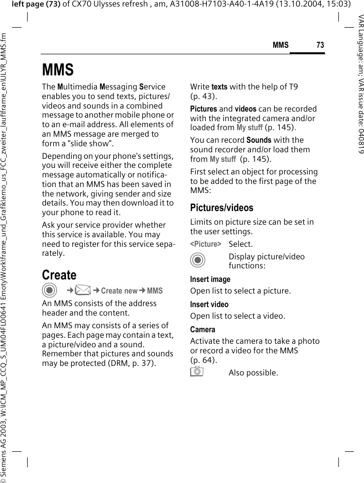 &copy; Siemens AG 2003, W:\ICM_MP_CCQ_S_UM\04FL00641 Emoty\Work\frame_und_Grafik\emo_us_FCC_zweiter_lauf\frame_en\ULYR_MMS.fm73MMSVAR Language: am; VAR issue date: 040819left page (73) of CX70 Ulysses refresh , am, A31008-H7103-A40-1-4A19 (13.10.2004, 15:03)MMSThe Multimedia Messaging Service enables you to send texts, pictures/videos and sounds in a combined message to another mobile phone or to an e-mail address. All elements of an MMS message are merged to form a "slide show".Depending on your phone's settings, you will receive either the complete message automatically or notifica-tion that an MMS has been saved in the network, giving sender and size details. You may then download it to your phone to read it. Ask your service provider whether this service is available. You may need to register for this service sepa-rately.Create C&cent;M&cent;Create new&cent;MMSAn MMS consists of the address header and the content. An MMS may consists of a series of pages. Each page may contain a text, a picture/video and a sound. Remember that pictures and sounds may be protected (DRM, p. 37).Write texts with the help of T9 (p. 43).Pictures and videos can be recorded with the integrated camera and/or loaded from My stuff (p. 145).You can record Sounds with the sound recorder and/or load them from My stuff  (p. 145). First select an object for processing to be added to the first page of the MMS:Pictures/videosLimits on picture size can be set in the user settings.<Picture> Select.CDisplay picture/video functions:Insert imageOpen list to select a picture.Insert videoOpen list to select a video.CameraActivate the camera to take a photo or record a video for the MMS (p. 64). R Also possible.
