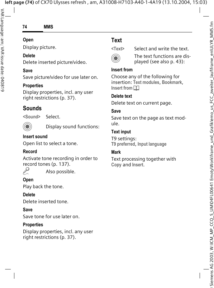 &copy; Siemens AG 2003, W:\ICM_MP_CCQ_S_UM\04FL00641 Emoty\Work\frame_und_Grafik\emo_us_FCC_zweiter_lauf\frame_en\ULYR_MMS.fmMMS74VAR Language: am; VAR issue date: 040819left page (74) of CX70 Ulysses refresh , am, A31008-H7103-A40-1-4A19 (13.10.2004, 15:03)OpenDisplay picture.DeleteDelete inserted picture/video.SaveSave picture/video for use later on.PropertiesDisplay properties, incl. any user right restrictions (p. 37).Sounds<Sound> Select. CDisplay sound functions:Insert soundOpen list to select a tone.RecordActivate tone recording in order to record tones (p. 137).m Also possible.OpenPlay back the tone.DeleteDelete inserted tone.SaveSave tone for use later on.PropertiesDisplay properties, incl. any user right restrictions (p. 37).Text<Text> Select and write the text.CThe text functions are dis-played (see also p. 43):Insert fromChoose any of the following for insertion: Text modules, Bookmark, Insert from d Delete textDelete text on current page.SaveSave text on the page as text mod-ule.Text inputT9 settings:T9 preferred, Input languageMarkText processing together with Copy and Insert.