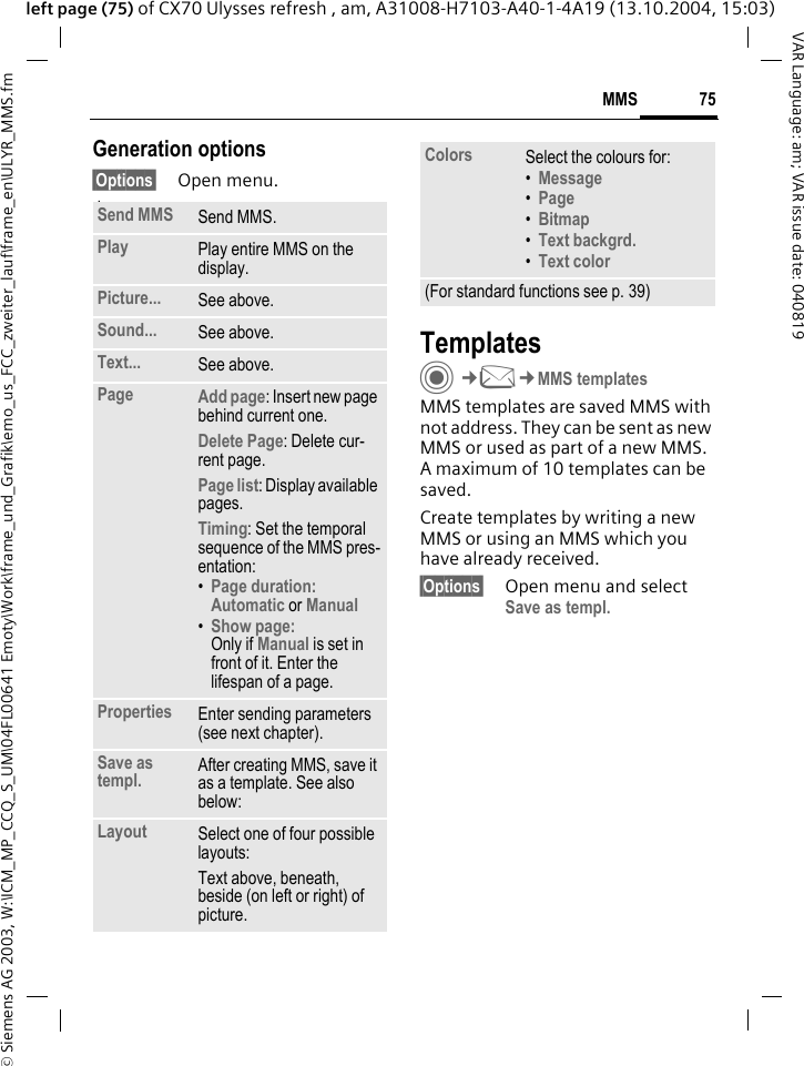 &copy; Siemens AG 2003, W:\ICM_MP_CCQ_S_UM\04FL00641 Emoty\Work\frame_und_Grafik\emo_us_FCC_zweiter_lauf\frame_en\ULYR_MMS.fm75MMSVAR Language: am; VAR issue date: 040819left page (75) of CX70 Ulysses refresh , am, A31008-H7103-A40-1-4A19 (13.10.2004, 15:03)Generation options&sect;Options&sect; Open menu. lawTemplatesC&cent;M&cent;MMS templatesMMS templates are saved MMS with not address. They can be sent as new MMS or used as part of a new MMS. A maximum of 10 templates can be saved.Create templates by writing a new MMS or using an MMS which you have already received. &sect;Options&sect; Open menu and select Save as templ.Send MMS Send MMS.Play Play entire MMS on the display.Picture... See above.Sound... See above.Text... See above.Page Add page: Insert new page behind current one.Delete Page: Delete cur-rent page.Page list: Display available pages.Timing: Set the temporal sequence of the MMS pres-entation:&bull;Page duration:Automatic or Manual &bull;Show page:Only if Manual is set in front of it. Enter the lifespan of a page.Properties Enter sending parameters (see next chapter).Save as templ. After creating MMS, save it as a template. See also below:Layout Select one of four possible layouts:Text above, beneath, beside (on left or right) of picture.Colors Select the colours for:&bull;Message &bull;Page &bull;Bitmap &bull;Text backgrd. &bull;Text color (For standard functions see p. 39)