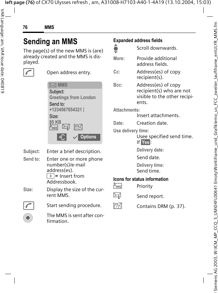 &copy; Siemens AG 2003, W:\ICM_MP_CCQ_S_UM\04FL00641 Emoty\Work\frame_und_Grafik\emo_us_FCC_zweiter_lauf\frame_en\ULYR_MMS.fmMMS76VAR Language: am; VAR issue date: 040819left page (76) of CX70 Ulysses refresh , am, A31008-H7103-A40-1-4A19 (13.10.2004, 15:03)Sending an MMSThe page(s) of the new MMS is (are) already created and the MMS is dis-played.AOpen address entry.Subject: Enter a brief description.Send to: Enter one or more phone number(s)/e-mail address(es). &Iuml; Insert from Addressbook.Size: Display the size of the cur-rent MMS.AStart sending procedure. CThe MMS is sent after con-firmation.Expanded address fieldsIScroll downwards.More: Provide additional address fields.Cc: Address(es) of copy recipient(s).Bcc: Address(es) of copy recipient(s) who are not visible to the other recipi-ents.Attachments:Insert attachments.Date: Creation date.Use delivery time:Usee specified send time. If &sect;Yes&sect;:Delivery date:Send date.Delivery time:Send time.Icons for status information&THORN;Priority&szlig;Send report.&aacute;Contains DRM (p. 37). &ccedil; MMSSubject:Greetings from LondonSend to:+1234567654321 |Size:85 KB&THORN;&szlig;&aacute; ]&igrave;Options