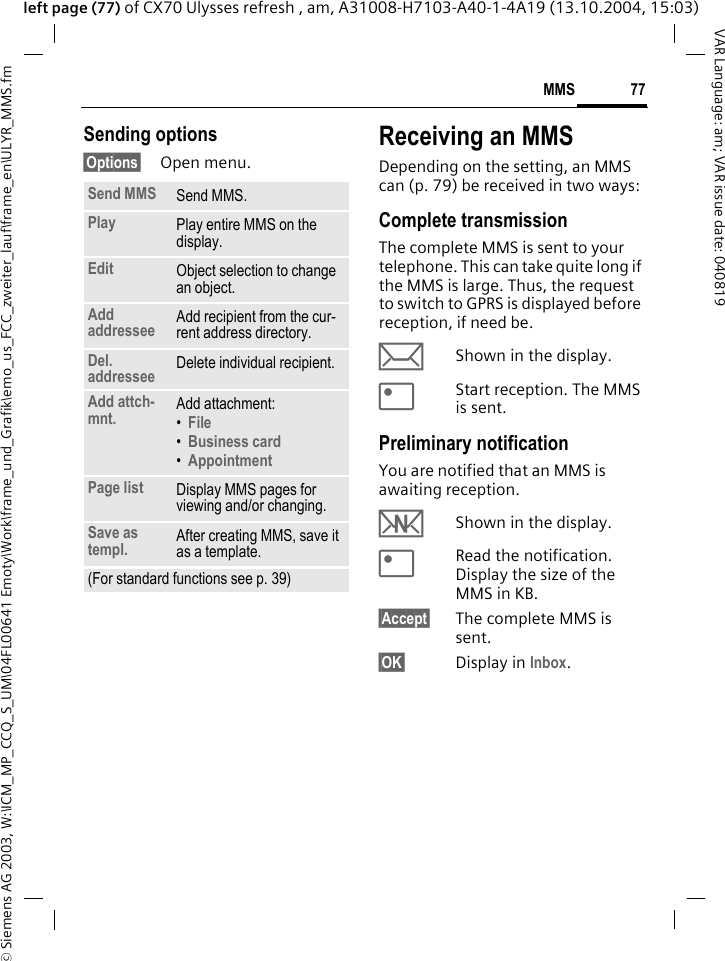 &copy; Siemens AG 2003, W:\ICM_MP_CCQ_S_UM\04FL00641 Emoty\Work\frame_und_Grafik\emo_us_FCC_zweiter_lauf\frame_en\ULYR_MMS.fm77MMSVAR Language: am; VAR issue date: 040819left page (77) of CX70 Ulysses refresh , am, A31008-H7103-A40-1-4A19 (13.10.2004, 15:03)Sending options&sect;Options&sect; Open menu.Receiving an MMSDepending on the setting, an MMS can (p. 79) be received in two ways:Complete transmissionThe complete MMS is sent to your telephone. This can take quite long if the MMS is large. Thus, the request to switch to GPRS is displayed before reception, if need be.&ccedil;Shown in the display.<Start reception. The MMS is sent.Preliminary notificationYou are notified that an MMS is awaiting reception.wShown in the display.<Read the notification. Display the size of the MMS in KB.&sect;Accept&sect; The complete MMS is sent.&sect;OK&sect; Display in Inbox.Send MMS Send MMS.Play Play entire MMS on the display.Edit Object selection to change an object.Add addressee Add recipient from the cur-rent address directory.Del. addressee Delete individual recipient.Add attch-mnt. Add attachment:&bull;File &bull;Business card &bull;Appointment Page list Display MMS pages for viewing and/or changing.Save as templ. After creating MMS, save it as a template.(For standard functions see p. 39)
