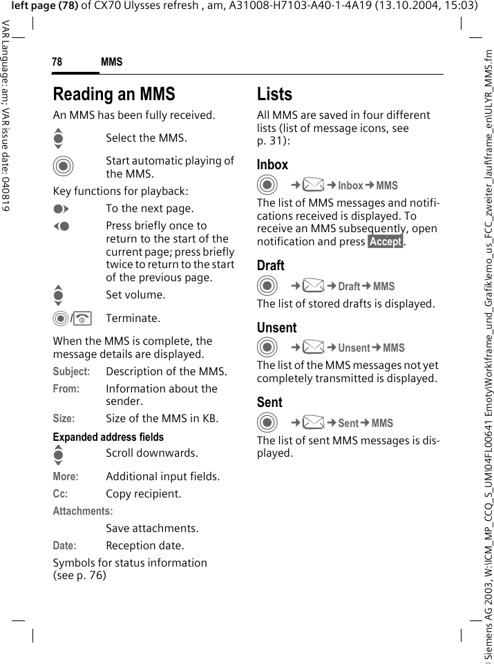 &copy; Siemens AG 2003, W:\ICM_MP_CCQ_S_UM\04FL00641 Emoty\Work\frame_und_Grafik\emo_us_FCC_zweiter_lauf\frame_en\ULYR_MMS.fmMMS78VAR Language: am; VAR issue date: 040819left page (78) of CX70 Ulysses refresh , am, A31008-H7103-A40-1-4A19 (13.10.2004, 15:03)Reading an MMSAn MMS has been fully received.ISelect the MMS.CStart automatic playing of the MMS.Key functions for playback:ETo the next page.DPress briefly once to return to the start of the current page; press briefly twice to return to the start of the previous page.ISet volume.C/BTerminate.When the MMS is complete, the message details are displayed.Subject: Description of the MMS.From: Information about the sender.Size: Size of the MMS in KB.Expanded address fieldsIScroll downwards.More: Additional input fields.Cc: Copy recipient.Attachments:Save attachments.Date: Reception date.Symbols for status information(see p. 76)ListsAll MMS are saved in four different lists (list of message icons, see p. 31):InboxC&cent;M&cent;Inbox&cent;MMSThe list of MMS messages and notifi-cations received is displayed. To receive an MMS subsequently, open notification and press &sect;Accept&sect;. DraftC&cent;M&cent;Draft&cent;MMSThe list of stored drafts is displayed.UnsentC&cent;M&cent;Unsent&cent;MMSThe list of the MMS messages not yet completely transmitted is displayed.SentC&cent;M&cent;Sent&cent;MMSThe list of sent MMS messages is dis-played.