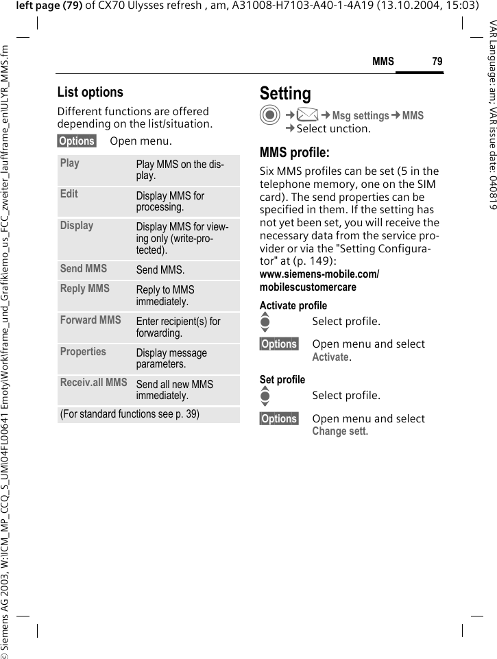 &copy; Siemens AG 2003, W:\ICM_MP_CCQ_S_UM\04FL00641 Emoty\Work\frame_und_Grafik\emo_us_FCC_zweiter_lauf\frame_en\ULYR_MMS.fm79MMSVAR Language: am; VAR issue date: 040819left page (79) of CX70 Ulysses refresh , am, A31008-H7103-A40-1-4A19 (13.10.2004, 15:03)List optionsDifferent functions are offered depending on the list/situation.&sect;Options&sect; Open menu.SettingC&cent;M&cent;Msg settings&cent;MMS&cent;Select unction.MMS profile:Six MMS profiles can be set (5 in the telephone memory, one on the SIM card). The send properties can be specified in them. If the setting has not yet been set, you will receive the necessary data from the service pro-vider or via the "Setting Configura-tor" at (p. 149): www.siemens-mobile.com/mobilescustomercareActivate profileISelect profile.&sect;Options&sect; Open menu and select Activate.Set profileISelect profile.&sect;Options&sect; Open menu and select Change sett.Play Play MMS on the dis-play.Edit Display MMS for processing.Display Display MMS for view-ing only (write-pro-tected).Send MMS Send MMS.Reply MMS Reply to MMS immediately.Forward MMS Enter recipient(s) for forwarding.Properties Display message parameters.Receiv.all MMS Send all new MMS immediately.(For standard functions see p. 39)