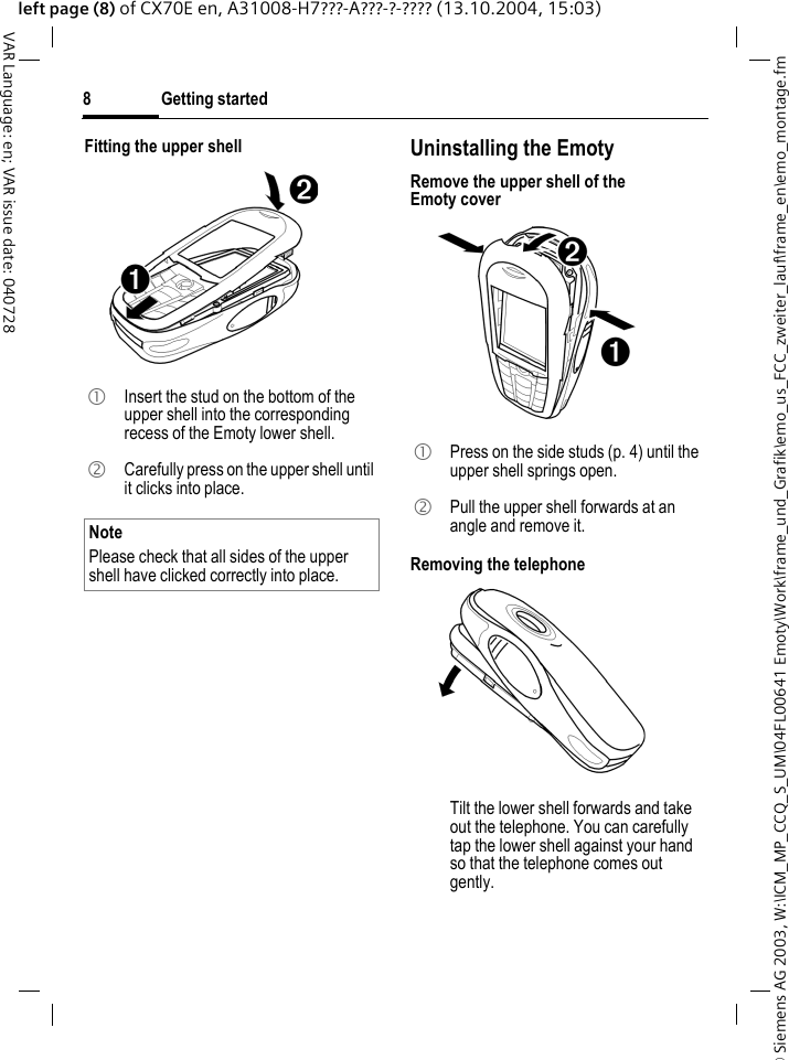 &copy; Siemens AG 2003, W:\ICM_MP_CCQ_S_UM\04FL00641 Emoty\Work\frame_und_Grafik\emo_us_FCC_zweiter_lauf\frame_en\emo_montage.fmGetting started8VAR Language: en; VAR issue date: 040728left page (8) of CX70E en, A31008-H7???-A???-?-???? (13.10.2004, 15:03)Fitting the upper shell  Uninstalling the EmotyRemove the upper shell of the Emoty coverRemoving the telephone 1  Insert the stud on the bottom of the upper shell into the corresponding recess of the Emoty lower shell. 2  Carefully press on the upper shell until it clicks into place.NotePlease check that all sides of the upper shell have clicked correctly into place.1  Press on the side studs (p. 4) until the upper shell springs open.2  Pull the upper shell forwards at an angle and remove it.  Tilt the lower shell forwards and take out the telephone. You can carefully tap the lower shell against your hand so that the telephone comes out gently.