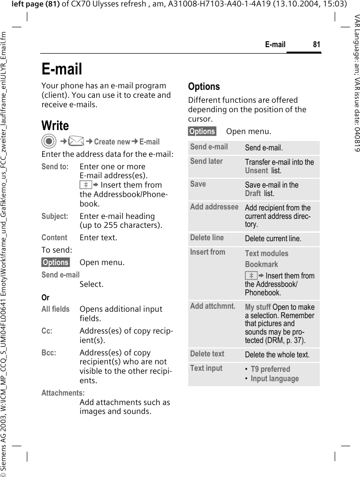 &copy; Siemens AG 2003, W:\ICM_MP_CCQ_S_UM\04FL00641 Emoty\Work\frame_und_Grafik\emo_us_FCC_zweiter_lauf\frame_en\ULYR_Email.fm81E-mailVAR Language: am; VAR issue date: 040819left page (81) of CX70 Ulysses refresh , am, A31008-H7103-A40-1-4A19 (13.10.2004, 15:03)E-mailYour phone has an e-mail program (client). You can use it to create and receive e-mails.WriteC&cent;M&cent;Create new&cent;E-mailEnter the address data for the e-mail:Send to: Enter one or moreE-mail address(es). &Iuml; Insert them from the Addressbook/Phone-book.Subject: Enter e-mail heading (up to 255 characters).Content Enter text. To send:&sect;Options&sect; Open menu.Send e-mailSelect.OrAll fields Opens additional input fields. Cc: Address(es) of copy recip-ient(s).Bcc: Address(es) of copy recipient(s) who are not visible to the other recipi-ents.Attachments:Add attachments such as images and sounds.OptionsDifferent functions are offered depending on the position of the cursor.&sect;Options&sect; Open menu.Send e-mail Send e-mail.Send later Transfer e-mail into the Unsent  list.Save Save e-mail in the  Draft  list.Add addressee Add recipient from the current address direc-tory.Delete line Delete current line.Insert from Text modules Bookmark &Iuml; Insert them from the Addressbook/Phonebook.Add attchmnt. My stuff Open to make a selection. Remember that pictures and sounds may be pro-tected (DRM, p. 37).Delete text Delete the whole text.Text input &bull;T9 preferred &bull;Input language 