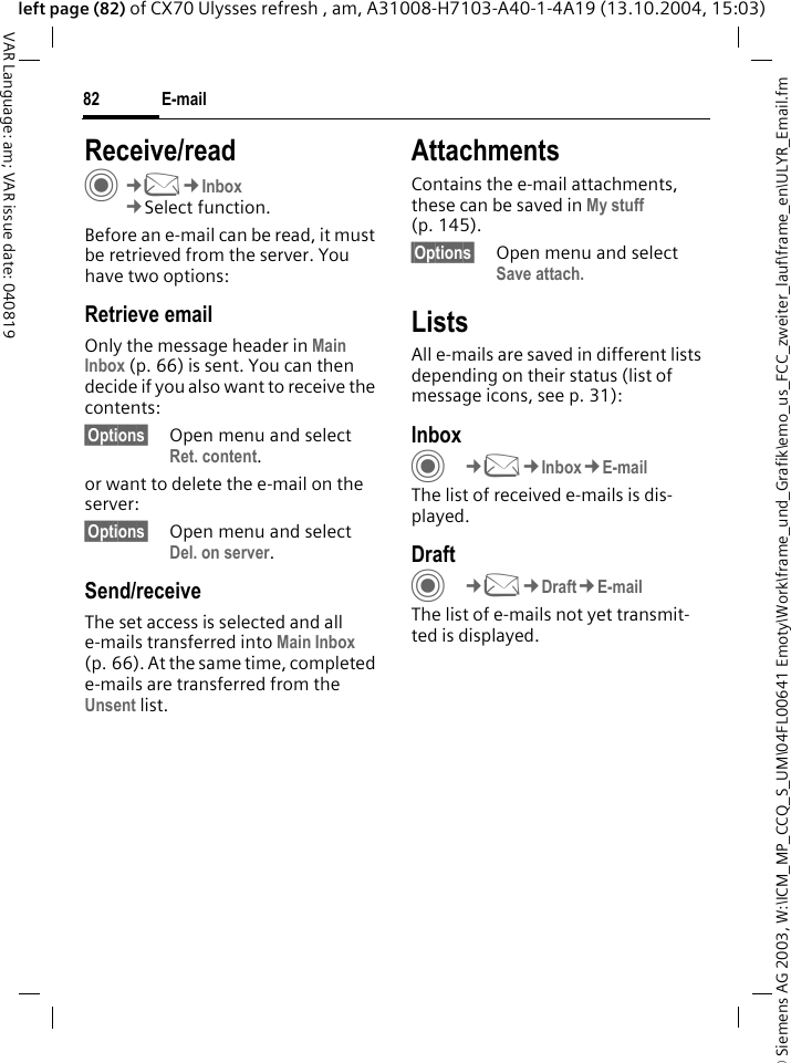 &copy; Siemens AG 2003, W:\ICM_MP_CCQ_S_UM\04FL00641 Emoty\Work\frame_und_Grafik\emo_us_FCC_zweiter_lauf\frame_en\ULYR_Email.fmE-mail82VAR Language: am; VAR issue date: 040819left page (82) of CX70 Ulysses refresh , am, A31008-H7103-A40-1-4A19 (13.10.2004, 15:03)Receive/readC&cent;M&cent;Inbox&cent;Select function.Before an e-mail can be read, it must be retrieved from the server. You have two options:Retrieve emailOnly the message header in Main Inbox (p. 66) is sent. You can then decide if you also want to receive the contents:&sect;Options&sect; Open menu and select Ret. content.or want to delete the e-mail on the server:&sect;Options&sect; Open menu and select Del. on server.Send/receiveThe set access is selected and all e-mails transferred into Main Inbox (p. 66). At the same time, completed e-mails are transferred from the Unsent list. AttachmentsContains the e-mail attachments, these can be saved in My stuff (p. 145).&sect;Options&sect; Open menu and select Save attach. ListsAll e-mails are saved in different lists depending on their status (list of message icons, see p. 31):InboxC&cent;M&cent;Inbox&cent;E-mailThe list of received e-mails is dis-played. DraftC&cent;M&cent;Draft&cent;E-mailThe list of e-mails not yet transmit-ted is displayed.