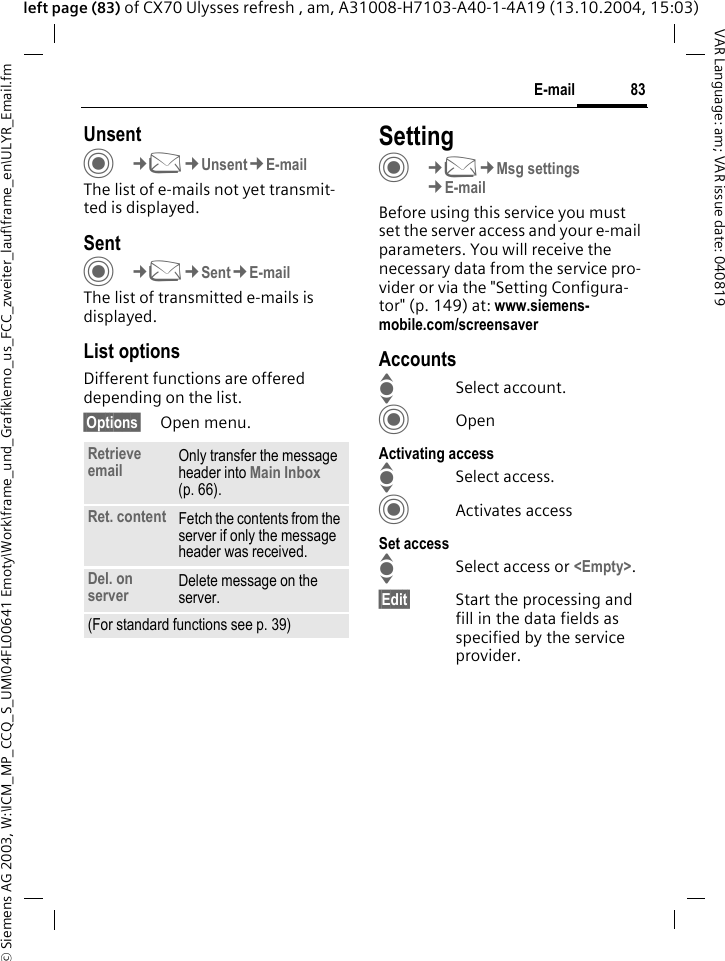 &copy; Siemens AG 2003, W:\ICM_MP_CCQ_S_UM\04FL00641 Emoty\Work\frame_und_Grafik\emo_us_FCC_zweiter_lauf\frame_en\ULYR_Email.fm83E-mailVAR Language: am; VAR issue date: 040819left page (83) of CX70 Ulysses refresh , am, A31008-H7103-A40-1-4A19 (13.10.2004, 15:03)UnsentC&cent;M&cent;Unsent&cent;E-mailThe list of e-mails not yet transmit-ted is displayed. SentC&cent;M&cent;Sent&cent;E-mailThe list of transmitted e-mails is displayed.List optionsDifferent functions are offered depending on the list.&sect;Options&sect; Open menu.SettingC&cent;M&cent;Msg settings&cent;E-mailBefore using this service you must set the server access and your e-mail parameters. You will receive the necessary data from the service pro-vider or via the "Setting Configura-tor" (p. 149) at: www.siemens-mobile.com/screensaverAccountsISelect account.COpenActivating accessISelect access.CActivates accessSet accessISelect access or <Empty>.&sect;Edit&sect; Start the processing and fill in the data fields as specified by the service provider.Retrieve email Only transfer the message header into Main Inbox (p. 66).Ret. content Fetch the contents from the server if only the message header was received.Del. on server Delete message on the server.(For standard functions see p. 39)