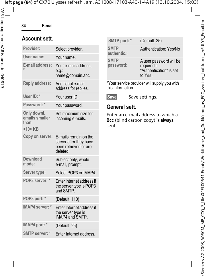 &copy; Siemens AG 2003, W:\ICM_MP_CCQ_S_UM\04FL00641 Emoty\Work\frame_und_Grafik\emo_us_FCC_zweiter_lauf\frame_en\ULYR_Email.fmE-mail84VAR Language: am; VAR issue date: 040819left page (84) of CX70 Ulysses refresh , am, A31008-H7103-A40-1-4A19 (13.10.2004, 15:03)Account sett.*Your service provider will supply you with this information.&sect;Save&sect; Save settings.General sett.Enter an e-mail address to which a Bcc (blind carbon copy) is always sent.Provider: Select provider.User name: Your name.E-mail address: *Your e-mail address, e.g.: name@domain.abcReply address: Additional e-mail address for replies.User ID: * Your user ID.Password: * Your password.Only downl. emails smaller than<10> KBSet maximum size for incoming e-mails.Copy on server: E-mails remain on the server after they have been retrieved or are deleted.Download mode: Subject only, whole e-mail, prompt.Server type: Select POP3 or IMAP4.POP3 server: * Enter Internet address if the server type is POP3 and SMTP.POP3 port: * (Default: 110)IMAP4 server: * Enter Internet address if the server type is IMAP4 and SMTP.IMAP4 port: * (Default: 25)SMTP server: * Enter Internet address.SMTP port: * (Default: 25)SMTP authentic.: Authentication: Yes/NoSMTP password: A user password will be required if "Authentication" is set to Yes.