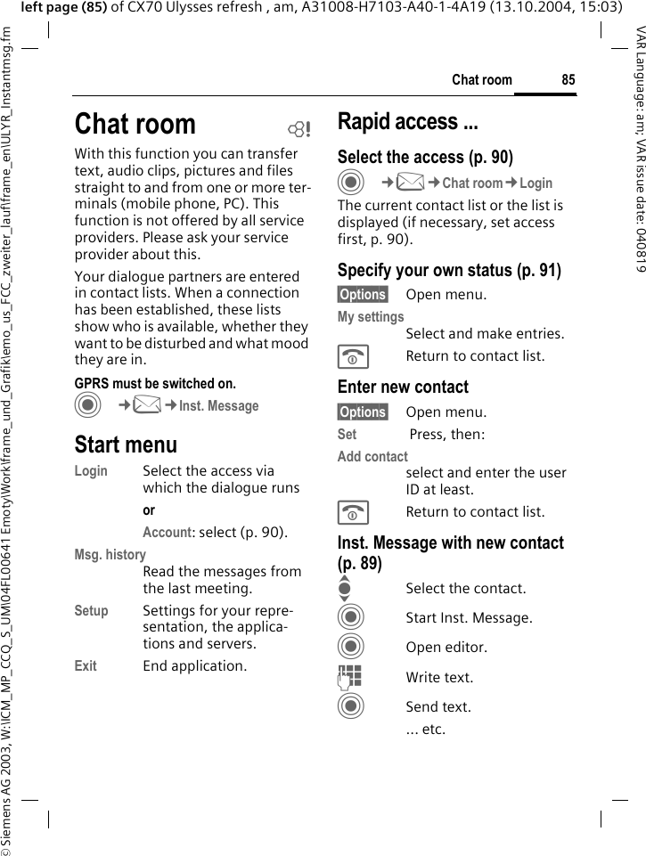 &copy; Siemens AG 2003, W:\ICM_MP_CCQ_S_UM\04FL00641 Emoty\Work\frame_und_Grafik\emo_us_FCC_zweiter_lauf\frame_en\ULYR_Instantmsg.fm85Chat roomVAR Language: am; VAR issue date: 040819left page (85) of CX70 Ulysses refresh , am, A31008-H7103-A40-1-4A19 (13.10.2004, 15:03)Chat room bWith this function you can transfer  text, audio clips, pictures and files straight to and from one or more ter-minals (mobile phone, PC). This function is not offered by all service providers. Please ask your service provider about this.Your dialogue partners are entered in contact lists. When a connection has been established, these lists show who is available, whether they want to be disturbed and what mood they are in.  GPRS must be switched on.C&cent;M&cent;Inst. MessageStart menuLogin Select the access via which the dialogue runsor Account: select (p. 90).Msg. historyRead the messages from the last meeting.Setup Settings for your repre-sentation, the applica-tions and servers.Exit End application.Rapid access ...Select the access (p. 90)C&cent;M&cent;Chat room&cent;LoginThe current contact list or the list is displayed (if necessary, set access first, p. 90).Specify your own status (p. 91)&sect;Options&sect; Open menu.My settingsSelect and make entries. BReturn to contact list.Enter new contact&sect;Options&sect; Open menu.Set  Press, then:Add contactselect and enter the user ID at least.BReturn to contact list.Inst. Message with new contact (p. 89)ISelect the contact.CStart Inst. Message.COpen editor.JWrite text. CSend text.... etc. 