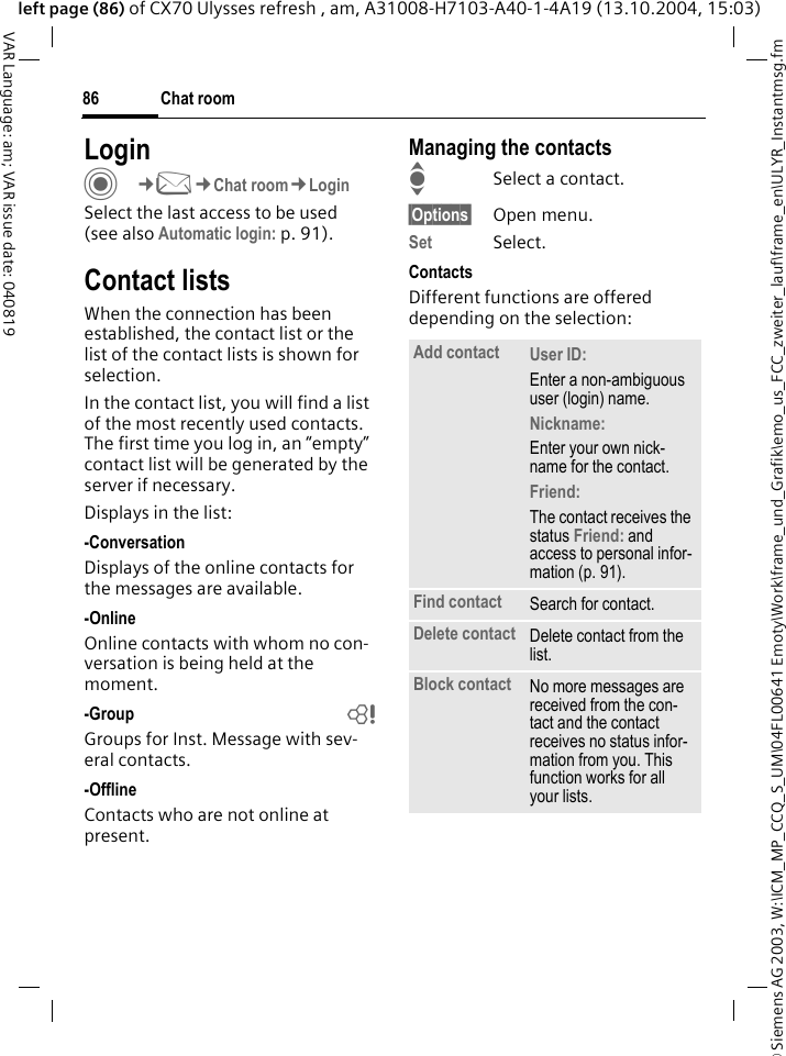 &copy; Siemens AG 2003, W:\ICM_MP_CCQ_S_UM\04FL00641 Emoty\Work\frame_und_Grafik\emo_us_FCC_zweiter_lauf\frame_en\ULYR_Instantmsg.fmChat room86VAR Language: am; VAR issue date: 040819left page (86) of CX70 Ulysses refresh , am, A31008-H7103-A40-1-4A19 (13.10.2004, 15:03)LoginC&cent;M&cent;Chat room&cent;LoginSelect the last access to be used (see also Automatic login: p. 91).Contact listsWhen the connection has been established, the contact list or the list of the contact lists is shown for selection.In the contact list, you will find a list of the most recently used contacts. The first time you log in, an &ldquo;empty&rdquo; contact list will be generated by the server if necessary.Displays in the list:-ConversationDisplays of the online contacts for the messages are available.-OnlineOnline contacts with whom no con-versation is being held at the moment.-Group bGroups for Inst. Message with sev-eral contacts.-OfflineContacts who are not online at present.Managing the contactsISelect a contact.&sect;Options&sect; Open menu.Set Select. ContactsDifferent functions are offered depending on the selection:Add contact User ID: Enter a non-ambiguous user (login) name.Nickname: Enter your own nick-name for the contact.Friend: The contact receives the status Friend: and access to personal infor-mation (p. 91).Find contact Search for contact.Delete contact Delete contact from the list.Block contact No more messages are received from the con-tact and the contact receives no status infor-mation from you. This function works for all your lists.