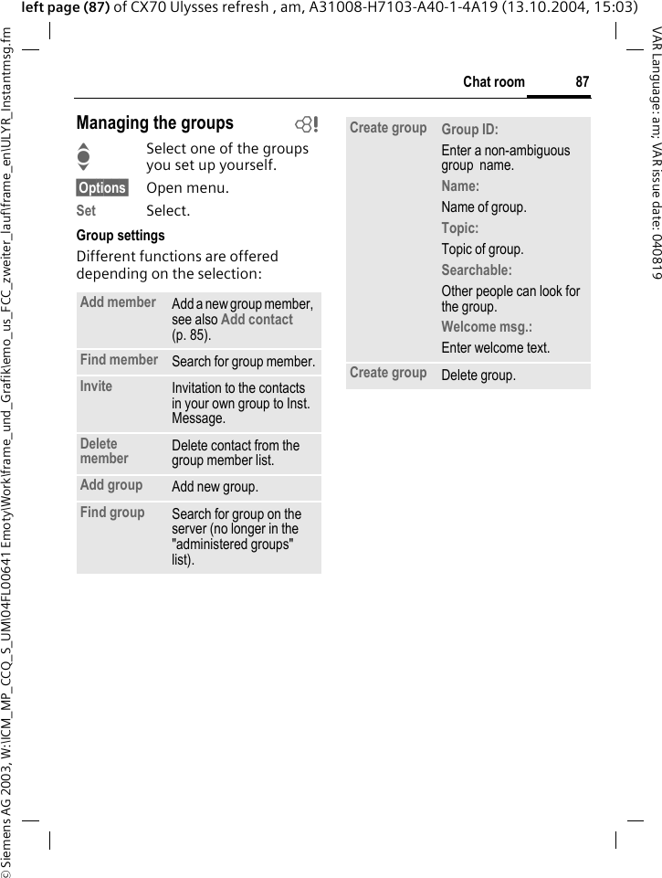 &copy; Siemens AG 2003, W:\ICM_MP_CCQ_S_UM\04FL00641 Emoty\Work\frame_und_Grafik\emo_us_FCC_zweiter_lauf\frame_en\ULYR_Instantmsg.fm87Chat roomVAR Language: am; VAR issue date: 040819left page (87) of CX70 Ulysses refresh , am, A31008-H7103-A40-1-4A19 (13.10.2004, 15:03)Managing the groups bISelect one of the groups you set up yourself.&sect;Options&sect; Open menu.Set Select. Group settingsDifferent functions are offered depending on the selection:Add member Add a new group member, see also Add contact  (p. 85).Find member Search for group member.Invite Invitation to the contacts in your own group to Inst. Message.Delete member Delete contact from the group member list.Add group Add new group.Find group Search for group on the server (no longer in the "administered groups" list). Create group Group ID: Enter a non-ambiguous group  name.Name: Name of group.Topic: Topic of group.Searchable: Other people can look for the group.Welcome msg.: Enter welcome text.Create group Delete group.
