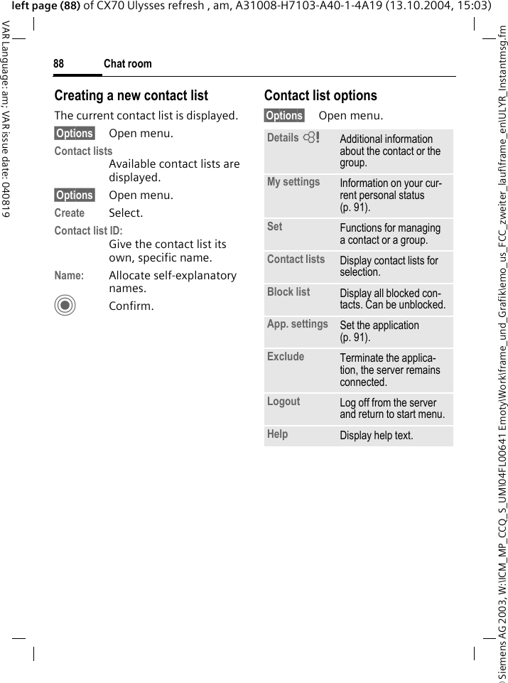 &copy; Siemens AG 2003, W:\ICM_MP_CCQ_S_UM\04FL00641 Emoty\Work\frame_und_Grafik\emo_us_FCC_zweiter_lauf\frame_en\ULYR_Instantmsg.fmChat room88VAR Language: am; VAR issue date: 040819left page (88) of CX70 Ulysses refresh , am, A31008-H7103-A40-1-4A19 (13.10.2004, 15:03)Creating a new contact listThe current contact list is displayed.&sect;Options&sect; Open menu.Contact listsAvailable contact lists are displayed. &sect;Options&sect; Open menu.Create Select. Contact list ID:Give the contact list its own, specific name.Name: Allocate self-explanatory names.CConfirm.Contact list options&sect;Options&sect; Open menu.Details =Additional information about the contact or the group.My settings Information on your cur-rent personal status (p. 91).Set Functions for managing a contact or a group.Contact lists Display contact lists for selection.Block list Display all blocked con-tacts. Can be unblocked.App. settings Set the application (p. 91).Exclude Terminate the applica-tion, the server remains connected.Logout Log off from the server and return to start menu.Help Display help text.