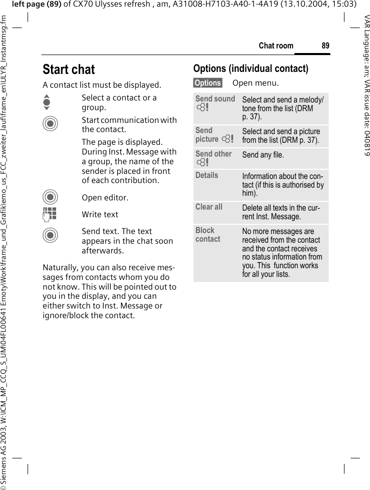 &copy; Siemens AG 2003, W:\ICM_MP_CCQ_S_UM\04FL00641 Emoty\Work\frame_und_Grafik\emo_us_FCC_zweiter_lauf\frame_en\ULYR_Instantmsg.fm89Chat roomVAR Language: am; VAR issue date: 040819left page (89) of CX70 Ulysses refresh , am, A31008-H7103-A40-1-4A19 (13.10.2004, 15:03)Start chatA contact list must be displayed.ISelect a contact or a group. CStart communication with the contact. The page is displayed.  During Inst. Message with a group, the name of the sender is placed in front of each contribution.COpen editor.JWrite text CSend text. The text appears in the chat soon afterwards.Naturally, you can also receive mes-sages from contacts whom you do not know. This will be pointed out to you in the display, and you can either switch to Inst. Message or ignore/block the contact. Options (individual contact)&sect;Options&sect; Open menu.Send sound =Select and send a melody/tone from the list (DRM p. 37).Send picture =Select and send a picture from the list (DRM p. 37).Send other =Send any file.Details Information about the con-tact (if this is authorised by him).Clear all Delete all texts in the cur-rent Inst. Message.Block contact No more messages are received from the contact and the contact receives no status information from you. This  function works for all your lists.