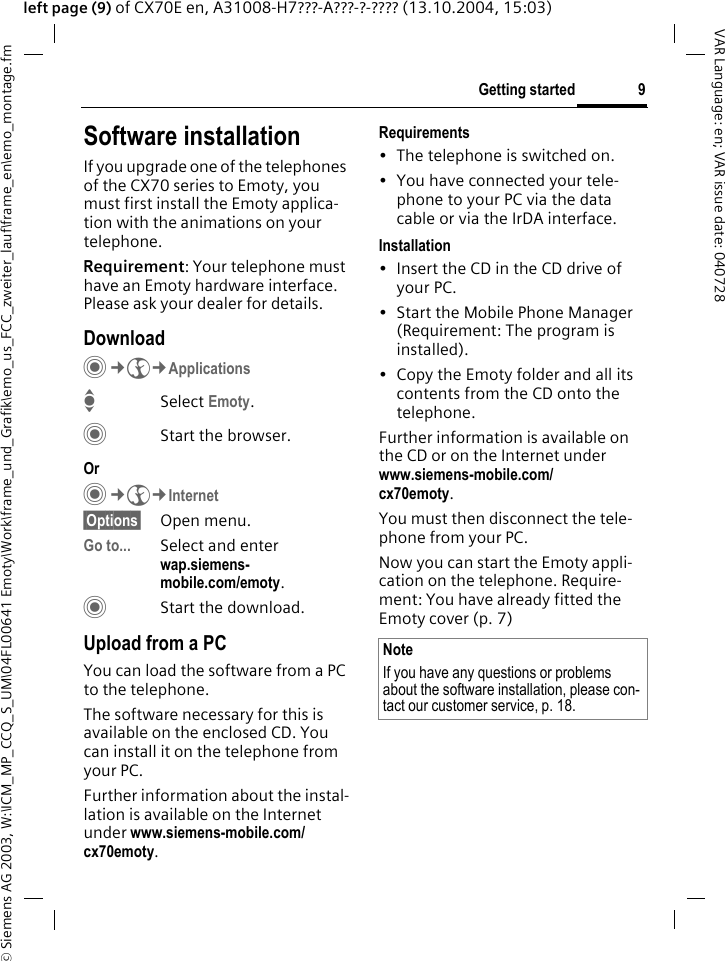 &copy; Siemens AG 2003, W:\ICM_MP_CCQ_S_UM\04FL00641 Emoty\Work\frame_und_Grafik\emo_us_FCC_zweiter_lauf\frame_en\emo_montage.fm9Getting startedVAR Language: en; VAR issue date: 040728left page (9) of CX70E en, A31008-H7???-A???-?-???? (13.10.2004, 15:03)Software installationIf you upgrade one of the telephones of the CX70 series to Emoty, you must first install the Emoty applica-tion with the animations on your telephone. Requirement: Your telephone must have an Emoty hardware interface. Please ask your dealer for details.DownloadC&cent;O&cent;ApplicationsISelect Emoty.CStart the browser.Or C&cent;O&cent;Internet&sect;Options&sect; Open menu.Go to... Select and enter wap.siemens-mobile.com/emoty.CStart the download.Upload from a PCYou can load the software from a PC to the telephone. The software necessary for this is available on the enclosed CD. You can install it on the telephone from your PC.Further information about the instal-lation is available on the Internet under www.siemens-mobile.com/cx70emoty. Requirements&bull; The telephone is switched on.&bull; You have connected your tele-phone to your PC via the data cable or via the IrDA interface. Installation&bull; Insert the CD in the CD drive of your PC.&bull; Start the Mobile Phone Manager (Requirement: The program is installed).&bull; Copy the Emoty folder and all its contents from the CD onto the telephone.Further information is available on the CD or on the Internet under www.siemens-mobile.com/cx70emoty.You must then disconnect the tele-phone from your PC.Now you can start the Emoty appli-cation on the telephone. Require-ment: You have already fitted the Emoty cover (p. 7)NoteIf you have any questions or problems about the software installation, please con-tact our customer service, p. 18.