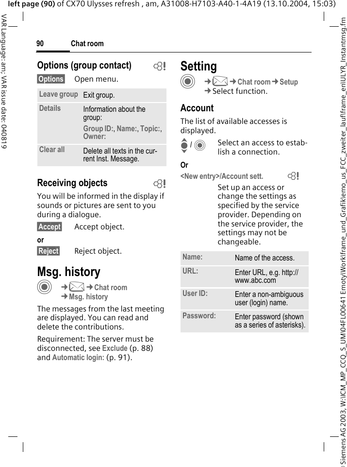 &copy; Siemens AG 2003, W:\ICM_MP_CCQ_S_UM\04FL00641 Emoty\Work\frame_und_Grafik\emo_us_FCC_zweiter_lauf\frame_en\ULYR_Instantmsg.fmChat room90VAR Language: am; VAR issue date: 040819left page (90) of CX70 Ulysses refresh , am, A31008-H7103-A40-1-4A19 (13.10.2004, 15:03)Options (group contact) b&sect;Options&sect; Open menu.Receiving objects bYou will be informed in the display if sounds or pictures are sent to you during a dialogue. &sect;Accept&sect; Accept object.or&sect;Reject&sect; Reject object.Msg. historyC&cent;M&cent;Chat room&cent;Msg. historyThe messages from the last meeting are displayed. You can read and delete the contributions.Requirement: The server must be disconnected, see Exclude (p. 88) and Automatic login: (p. 91).SettingC&cent;M&cent;Chat room&cent;Setup&cent;Select function.AccountThe list of available accesses is displayed.I / CSelect an access to estab-lish a connection.Or<New entry>/Account sett.              =Set up an access or change the settings as specified by the service provider. Depending on the service provider, the settings may not be changeable.Leave group Exit group.Details Information about the group:Group ID:, Name:, Topic:, Owner: Clear all Delete all texts in the cur-rent Inst. Message.Name: Name of the access.URL: Enter URL, e.g. http://www.abc.comUser ID: Enter a non-ambiguous user (login) name.Password: Enter password (shown as a series of asterisks).