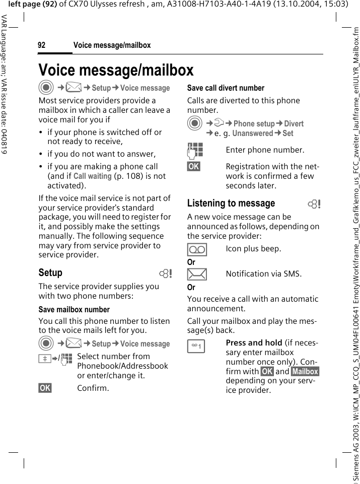 &copy; Siemens AG 2003, W:\ICM_MP_CCQ_S_UM\04FL00641 Emoty\Work\frame_und_Grafik\emo_us_FCC_zweiter_lauf\frame_en\ULYR_Mailbox.fmVoice message/mailbox92VAR Language: am; VAR issue date: 040819left page (92) of CX70 Ulysses refresh , am, A31008-H7103-A40-1-4A19 (13.10.2004, 15:03)Voice message/mailboxC&cent;M&cent;Setup&cent;Voice messageMost service providers provide a mailbox in which a caller can leave a voice mail for you if&bull; if your phone is switched off or not ready to receive,&bull; if you do not want to answer,&bull; if you are making a phone call (and if Call waiting (p. 108) is not activated).If the voice mail service is not part of your service provider's standard package, you will need to register for it, and possibly make the settings manually. The following sequence may vary from service provider to service provider.Setup bThe service provider supplies you with two phone numbers:Save mailbox numberYou call this phone number to listen to the voice mails left for you. C&cent;M&cent;Setup&cent;Voice message&Iuml;/JSelect number from Phonebook/Addressbook or enter/change it. &sect;OK&sect; Confirm.Save call divert numberCalls are diverted to this phone number. C&cent;T&cent;Phone setup&cent;Divert &cent;e. g. Unanswered&cent;SetJEnter phone number.&sect;OK&sect; Registration with the net-work is confirmed a few seconds later.Listening to message bA new voice message can be announced as follows, depending on the service provider:&Agrave;Icon plus beep.Or&ccedil;Notification via SMS.OrYou receive a call with an automatic announcement.Call your mailbox and play the mes-sage(s) back.1Press and hold (if neces-sary enter mailbox number once only). Con-firm with &sect;OK&sect; and &sect;Mailbox&sect; depending on your serv-ice provider.
