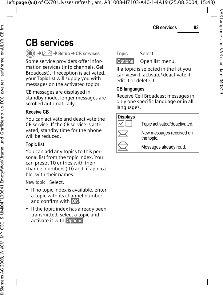 &copy; Siemens AG 2003, W:\ICM_MP_CCQ_S_UM\04FL00641 Emoty\Work\frame_und_Grafik\emo_us_FCC_zweiter_lauf\frame_en\ULYR_CB.fm93CB servicesVAR Language: am; VAR issue date: 040819left page (93) of CX70 Ulysses refresh , am, A31008-H7103-A40-1-4A19 (25.08.2004, 15:43)CB servicesC&cent;M&cent;Setup&cent;CB servicesSome service providers offer infor-mation services (info channels, Cell Broadcast). If reception is activated, your Topic list will supply you with messages on the activated topics. CB messages are displayed in standby mode, longer messages are scrolled automatically.Receive CBYou can activate and deactivate the CB service. If the CB service is acti-vated, standby time for the phone will be reduced.Topic listYou can add any topics to this per-sonal list from the topic index. You can preset 10 entries with their channel numbers (ID) and, if applica-ble, with their names. New topic Select.&bull; If no topic index is available, enter a topic with its channel number and confirm with &sect;OK&sect;. &bull; If the topic index has already been transmitted, select a topic and activate it with &sect;Options&sect;.Topic Select&sect;Options&sect; Open list menu.If a topic is selected in the list you can view it, activate/ deactivate it, edit it or delete it.CB languagesReceive Cell Broadcast messages in only one specific language or in all languages.Displays&Ouml;,&Otilde;Topic activated/deactivated.pNew messages received on the topic.qMessages already read.