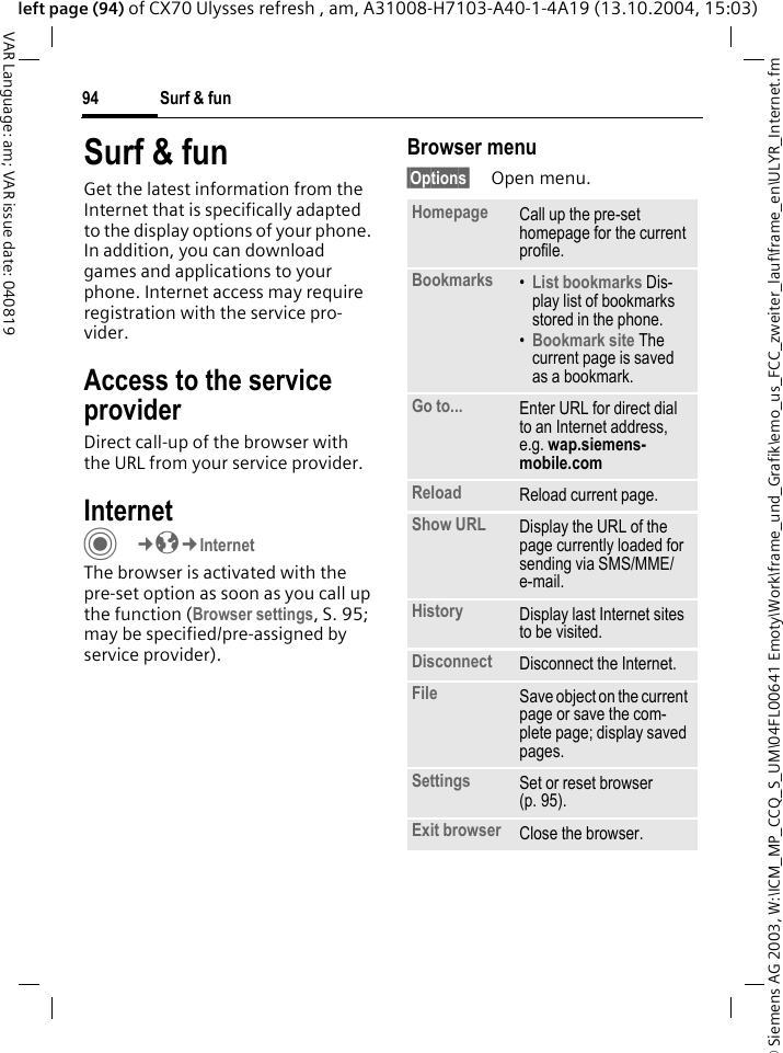 &copy; Siemens AG 2003, W:\ICM_MP_CCQ_S_UM\04FL00641 Emoty\Work\frame_und_Grafik\emo_us_FCC_zweiter_lauf\frame_en\ULYR_Internet.fmSurf &amp; fun94VAR Language: am; VAR issue date: 040819left page (94) of CX70 Ulysses refresh , am, A31008-H7103-A40-1-4A19 (13.10.2004, 15:03)Surf &amp; funGet the latest information from the Internet that is specifically adapted to the display options of your phone. In addition, you can download games and applications to your phone. Internet access may require registration with the service pro-vider.Access to the service providerDirect call-up of the browser with the URL from your service provider.Internet C&cent;O&cent;InternetThe browser is activated with the pre-set option as soon as you call up the function (Browser settings, S. 95; may be specified/pre-assigned by service provider). Browser menu&sect;Options&sect; Open menu.Homepage Call up the pre-set homepage for the current profile.Bookmarks &bull;List bookmarks Dis-play list of bookmarks stored in the phone. &bull;Bookmark site The current page is saved as a bookmark.Go to... Enter URL for direct dial to an Internet address, e.g. wap.siemens-mobile.com Reload Reload current page.Show URL Display the URL of the page currently loaded for sending via SMS/MME/e-mail.History Display last Internet sites to be visited.Disconnect Disconnect the Internet.File Save object on the current page or save the com-plete page; display saved pages.Settings Set or reset browser (p. 95).Exit browser Close the browser.