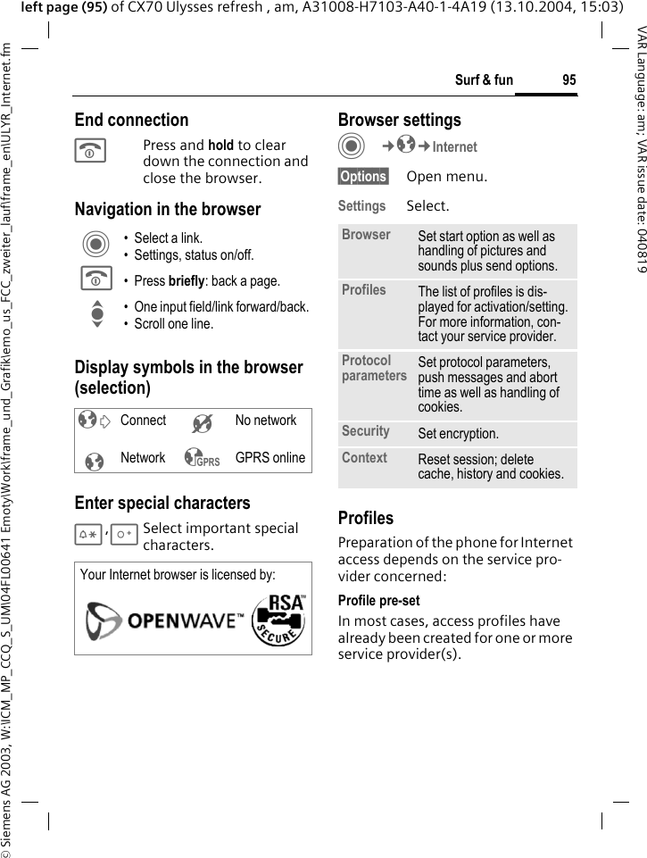 &copy; Siemens AG 2003, W:\ICM_MP_CCQ_S_UM\04FL00641 Emoty\Work\frame_und_Grafik\emo_us_FCC_zweiter_lauf\frame_en\ULYR_Internet.fm95Surf &amp; funVAR Language: am; VAR issue date: 040819left page (95) of CX70 Ulysses refresh , am, A31008-H7103-A40-1-4A19 (13.10.2004, 15:03)End connectionB Press and hold to clear down the connection and close the browser.Navigation in the browserDisplay symbols in the browser (selection)Enter special characters*,0Select important special characters. Browser settingsC&cent;O&cent;Internet&sect;Options&sect; Open menu.Settings Select.ProfilesPreparation of the phone for Internet access depends on the service pro-vider concerned:Profile pre-setIn most cases, access profiles have already been created for one or more service provider(s).C &bull; Select a link.&bull; Settings, status on/off.B &bull; Press briefly: back a page.I &bull; One input field/link forward/back.&bull; Scroll one line.&sup2; Connect &acute; No network&plusmn;Network &sup3; GPRS onlineYour Internet browser is licensed by: Browser Set start option as well as handling of pictures and sounds plus send options.Profiles The list of profiles is dis-played for activation/setting. For more information, con-tact your service provider.Protocol parameters Set protocol parameters, push messages and abort time as well as handling of cookies.Security Set encryption.Context Reset session; delete cache, history and cookies.