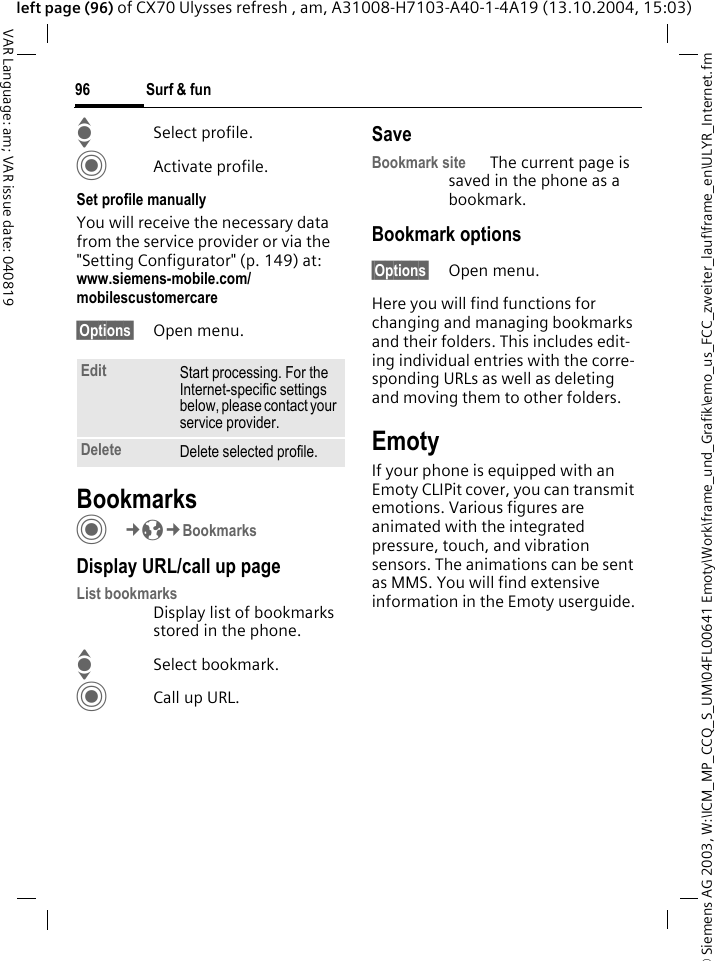 &copy; Siemens AG 2003, W:\ICM_MP_CCQ_S_UM\04FL00641 Emoty\Work\frame_und_Grafik\emo_us_FCC_zweiter_lauf\frame_en\ULYR_Internet.fmSurf &amp; fun96VAR Language: am; VAR issue date: 040819left page (96) of CX70 Ulysses refresh , am, A31008-H7103-A40-1-4A19 (13.10.2004, 15:03)ISelect profile.CActivate profile.Set profile manuallyYou will receive the necessary data from the service provider or via the "Setting Configurator" (p. 149) at: www.siemens-mobile.com/mobilescustomercare&sect;Options&sect; Open menu.BookmarksC&cent;O&cent;BookmarksDisplay URL/call up pageList bookmarks Display list of bookmarks stored in the phone.ISelect bookmark.CCall up URL.SaveBookmark site The current page is saved in the phone as a bookmark.Bookmark options&sect;Options&sect; Open menu.Here you will find functions for changing and managing bookmarks and their folders. This includes edit-ing individual entries with the corre-sponding URLs as well as deleting and moving them to other folders.EmotyIf your phone is equipped with an Emoty CLIPit cover, you can transmit emotions. Various figures are animated with the integrated pressure, touch, and vibration sensors. The animations can be sent as MMS. You will find extensive information in the Emoty userguide.Edit Start processing. For the Internet-specific settings below, please contact your service provider.Delete Delete selected profile.