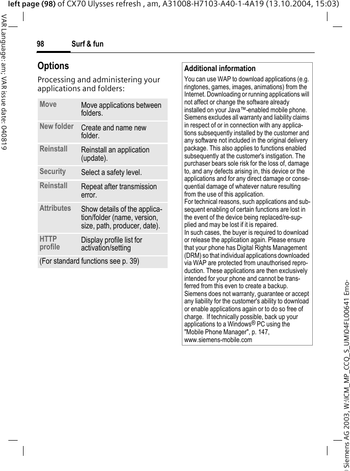 &copy; Siemens AG 2003, W:\ICM_MP_CCQ_S_UM\04FL00641 Emo-Surf &amp; fun98VAR Language: am; VAR issue date: 040819left page (98) of CX70 Ulysses refresh , am, A31008-H7103-A40-1-4A19 (13.10.2004, 15:03)OptionsProcessing and administering your applications and folders:Move Move applications between folders. New folder Create and name new folder.Reinstall Reinstall an application (update).Security Select a safety level.Reinstall Repeat after transmission error.Attributes Show details of the applica-tion/folder (name, version, size, path, producer, date).HTTP profile Display profile list for activation/setting (For standard functions see p. 39)Additional informationYou can use WAP to download applications (e.g. ringtones, games, images, animations) from the Internet. Downloading or running applications will not affect or change the software already installed on your Java&trade;-enabled mobile phone.Siemens excludes all warranty and liability claims in respect of or in connection with any applica-tions subsequently installed by the customer and any software not included in the original delivery package. This also applies to functions enabled subsequently at the customer's instigation. The purchaser bears sole risk for the loss of, damage to, and any defects arising in, this device or the applications and for any direct damage or conse-quential damage of whatever nature resulting from the use of this application.For technical reasons, such applications and sub-sequent enabling of certain functions are lost in the event of the device being replaced/re-sup-plied and may be lost if it is repaired. In such cases, the buyer is required to download or release the application again. Please ensure that your phone has Digital Rights Management (DRM) so that individual applications downloaded via WAP are protected from unauthorised repro-duction. These applications are then exclusively intended for your phone and cannot be trans-ferred from this even to create a backup. Siemens does not warranty, guarantee or accept any liability for the customer's ability to download or enable applications again or to do so free of charge.  If technically possible, back up your applications to a Windows&reg; PC using the "Mobile Phone Manager", p. 147, www.siemens-mobile.com