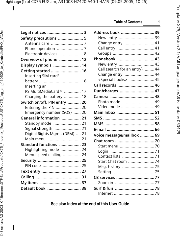 Table of Contents 1See also Index at the end of this User Guide&copy; Siemens AG 2003, C:\Siemens\DTP-Satz\Produkte\CX75_Phoenix_1\output\FUG\CX75_fug_am_050509_te_Kontrolle\PHO_IVZ.fmTemplate: X75, Version 2.1; VAR Language: am; VAR issue date: 050429right page (1) of CX75 FUG am, A31008-H7420-A40-1-4A19 (09.05.2005, 10:25)Legal notices  .............................. 3Safety precautions  ..................... 5Antenna care  ........................... 7Phone operation  ...................... 7Electronic devices  .................... 8Overview of phone  .................. 12Display symbols  ....................... 14Getting started ......................... 16Inserting SIM card/battery ................................... 16Inserting an RS MultiMediaCard&trade; .............. 17Charging the battery .............. 18Switch on/off, PIN entry  ........... 20Entering the PIN ..................... 20Emergency number (SOS)  ...... 20General information  ................ 21Standby mode  ....................... 21Signal strength  ...................... 21Digital Rights Mgmt. (DRM) .... 21Main menu  ............................ 21Standard functions  .................. 23Highlighting mode  ................. 24Menu speed dialling ............... 24Security .................................... 25PIN code  ................................ 25Text entry ................................. 27Calling ...................................... 31My items  .................................. 37Default book  ............................ 38Address book ............................ 39New entry  ..............................39Change entry  ......................... 41Call entry ................................41Groups ................................... 42Phonebook ............................... 43New entry  ..............................43Call (search for an entry)  ........ 44Change entry  ......................... 44<Special books>  ..................... 45Call records ............................... 46Dur./charges ............................. 47Camera ..................................... 48Photo mode  ........................... 49Video mode ............................49Main Inbox  ............................... 51SMS ........................................... 52MMS ......................................... 58E-mail ........................................ 66Voice message/mailbox ............ 69Chat room ................................. 70Start menu  .............................70Login ..................................... 71Contact lists  ...........................71Start Chat room ......................74Msg. history  ...........................75Setting ...................................75CB services ................................77Zoom in  .................................77Surf &amp; fun  ................................. 78Internet ..................................78Table of ContentsSee also In-dex at the end of this User Guide