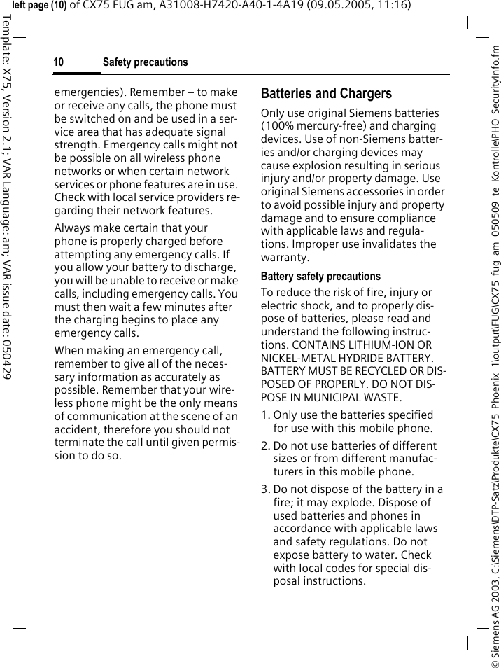 Safety precautions10&copy; Siemens AG 2003, C:\Siemens\DTP-Satz\Produkte\CX75_Phoenix_1\output\FUG\CX75_fug_am_050509_te_Kontrolle\PHO_SecurityInfo.fmTemplate: X75, Version 2.1; VAR Language: am; VAR issue date: 050429left page (10) of CX75 FUG am, A31008-H7420-A40-1-4A19 (09.05.2005, 11:16)emergencies). Remember &ndash; to make or receive any calls, the phone must be switched on and be used in a ser-vice area that has adequate signal strength. Emergency calls might not be possible on all wireless phone networks or when certain network services or phone features are in use. Check with local service providers re-garding their network features. Always make certain that your phone is properly charged before attempting any emergency calls. If you allow your battery to discharge, you will be unable to receive or make calls, including emergency calls. You must then wait a few minutes after the charging begins to place any emergency calls.When making an emergency call, remember to give all of the neces-sary information as accurately as possible. Remember that your wire-less phone might be the only means of communication at the scene of an accident, therefore you should not terminate the call until given permis-sion to do so.Batteries and ChargersOnly use original Siemens batteries (100% mercury-free) and charging devices. Use of non-Siemens batter-ies and/or charging devices may cause explosion resulting in serious injury and/or property damage. Use original Siemens accessories in order to avoid possible injury and property damage and to ensure compliance with applicable laws and regula-tions. Improper use invalidates the warranty.Battery safety precautionsTo reduce the risk of fire, injury or electric shock, and to properly dis-pose of batteries, please read and understand the following instruc-tions. CONTAINS LITHIUM-ION OR NICKEL-METAL HYDRIDE BATTERY. BATTERY MUST BE RECYCLED OR DIS-POSED OF PROPERLY. DO NOT DIS-POSE IN MUNICIPAL WASTE.1. Only use the batteries specified for use with this mobile phone.2. Do not use batteries of different sizes or from different manufac-turers in this mobile phone.3. Do not dispose of the battery in a fire; it may explode. Dispose of used batteries and phones in accordance with applicable laws and safety regulations. Do not expose battery to water. Check with local codes for special dis-posal instructions. 